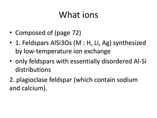 What ions
• Composed of (page 72)
• 1. Feldspars AlSi3Os (M : H, Li, Ag) synthesized
by low-temperature ion exchange
• only feldspars with essentially disordered Al-Si
distributions
2. plagioclase feldspar (which contain sodium
and calcium).
 