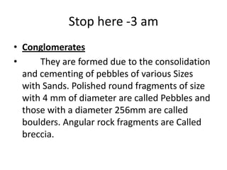 Stop here -3 am
• Conglomerates
• They are formed due to the consolidation
and cementing of pebbles of various Sizes
with Sands. Polished round fragments of size
with 4 mm of diameter are called Pebbles and
those with a diameter 256mm are called
boulders. Angular rock fragments are Called
breccia.
 