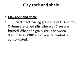 Clay rock and shale
• Clay rock and shale
• . Sediment having grain size of 0.3mm to
O.4mm are called silts where as Clays are
formed When the grain size is between
0.4mm to O. 00012 mm are Cemented or
consolidated.
 