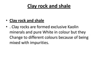 Clay rock and shale
• Clay rock and shale
• . Clay rocks are formed exclusive Kaolin
minerals and pure White in colour but they
Change to different colours because of being
mixed with impurities.
 