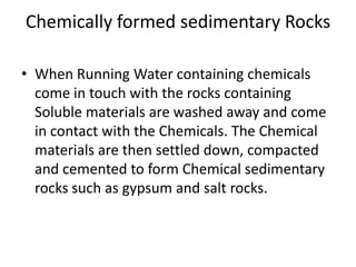 Chemically formed sedimentary Rocks
• When Running Water containing chemicals
come in touch with the rocks containing
Soluble materials are washed away and come
in contact with the Chemicals. The Chemical
materials are then settled down, compacted
and cemented to form Chemical sedimentary
rocks such as gypsum and salt rocks.
 