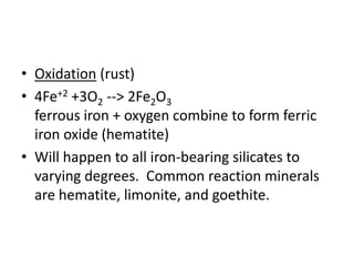 • Oxidation (rust)
• 4Fe+2 +3O2 --> 2Fe2O3
ferrous iron + oxygen combine to form ferric
iron oxide (hematite)
• Will happen to all iron-bearing silicates to
varying degrees. Common reaction minerals
are hematite, limonite, and goethite.
 