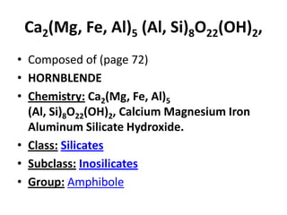 Ca2(Mg, Fe, Al)5 (Al, Si)8O22(OH)2,
• Composed of (page 72)
• HORNBLENDE
• Chemistry: Ca2(Mg, Fe, Al)5
(Al, Si)8O22(OH)2, Calcium Magnesium Iron
Aluminum Silicate Hydroxide.
• Class: Silicates
• Subclass: Inosilicates
• Group: Amphibole
 
