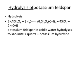 Hydrolysis ofpotassium feldspar
• Hydrolysis
• 2KAlSi3O8 + 3H20 --> Al2Si2O5(OH)4 + 4SiO2 +
2K(OH)
potassium feldspar in acidic water hydrolyses
to kaolinite + quartz + potassium hydroxide
 