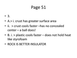 Page 51
• 3.
• A.> i. crust has greater surface area
• ii. > crust cools faster –has no concealed
center – a ball does!
• B. i. > plastic cools faster – does not hold heat
like styrofoam
• ROCK IS BETTER INSULATOR
 