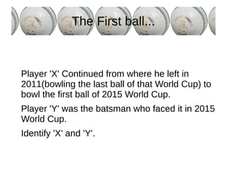 The First ball...
Player 'X' Continued from where he left in
2011(bowling the last ball of that World Cup) to
bowl the first ball of 2015 World Cup.
Player 'Y' was the batsman who faced it in 2015
World Cup.
Identify 'X' and 'Y'.
 