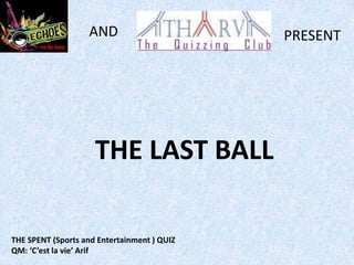 AND                       PRESENT




                     THE LAST BALL

THE SPENT (Sports and Entertainment ) QUIZ
QM: ‘C’est la vie’ Arif
 