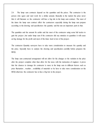 2.6 The lump sum contracts depend on the quantities and the prices. The contractor is the
person who agree and start work for a define amount. Basically in the market the price never
firm it will fluctuate so the contractor will face a big risk in the lump sum contract. The most of
the times the lump sum contract affect the contractors especially during the lump sum prepare
according to the drawing and specification the quantity and the rate are important parts in that.
The quantities and the amount fix earlier and the most of the contractor using some bid tactics to
gain the project ,but under lump sum if the contractor did any mistakes in quantities it will cause
an big damage for the profit and most of the times lead to lost of the project.
The contractor Quantity surveyors have to take more consideration to measure the quantity and
the price. Specially have to analyze the drawing and specification carefully before prepares the
BOQ.
The lump sum contractual arrangement will not allow for the changes or the variation in the price
after the project complete other than allow for the taxes with the instruction of engineer. it prove
that the chances to damage for contractor is more in the lump sum in different factors such as
price fluctuation , weather , availability of materials so he have to take more consideration on the
BOQ otherwise the contractor has to face a big lost in the project.
 