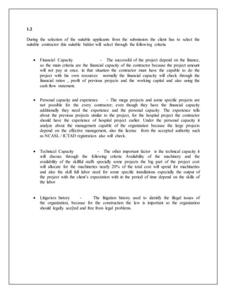 1.2
During the selection of the suitable applicants from the submission the client has to select the
suitable contractor this suitable bidder will select through the following criteria
 Financial Capacity - The successful of the project depend on the finance,
so the main criteria are the financial capacity of the contractor because the project amount
will not pay at once. in that situation the contractor must have the capable to do the
project with his own resources normally the financial capacity will check through the
financial ratios , profit of previous projects and the working capital and also using the
cash flow statement.

 Personal capacity and experience - The mega projects and some specific projects are
not possible for the every contractor; even though they have the financial capacity
additionally they need the experience and the personal capacity. The experience tells
about the previous projects similar to the project, for the hospital project the contractor
should have the experience of hospital project earlier. Under the personal capacity it
analyze about the management capable of the organization because the large projects
depend on the effective management, also the license from the accepted authority such
as NCASL / ICTAD registration also will check.
 Technical Capacity - The other important factor is the technical capacity it
will discuss through the following criteria Availability of the machinery and the
availability of the skillful staffs specially some projects the big part of the project cost
will allocate for the machineries nearly 20% of the total cost will spend for machineries
and also the skill full labor need for some specific installations especially the output of
the project with the client’s expectation with in the period of time depend on the skills of
the labor
 Litigation history - The litigation history used to identify the illegal issues of
the organization, because for the construction the law is important so the organization
should legally ace[ted and free from legal problems.
 