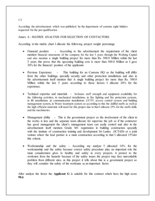1.3
According the advertisement which was published by the department of customs eight bidders
requested for the pre-qualification
Annex A - MATRIX ANALYSIS FOR SELECTION OF CONTACTORS
According to the matrix chart I allocate the following project weight percentage
 Financial position - According to the advertisement the requirement of the client
mention financial statements of the company for the last 5 years through the Working Capital
and also mention a single building project for more than Rs. 500.0 Million within the last
5 years this prove that the upcoming building cost is more than 500.0 Million so I gave
30% for the financial position of the applicants
 Previous Experience - This building for an Customs HQ so the building will differ
from the other buildings specially security and other protection installations and also in
the advertisement itself mention that A single building project for more than Rs. 500.0
Million within the last 5 years according to those factors I allocate 20% for the
experience.
 Technical expertise and materials - In-house staff strength and equipment availability for
the following activities, in mechanical installations, in fire fighting and fire protection systems,
in lift installations ,in communication installations ,CCTV access control system and building
management system, in Water treatment system so according to this the skillful staffs as well as
the high efficient materials will need for this project due to that I allocate 25% for the staffs skills
and the machineries.
 Management ability - This is the government project so the involvement of the client in
the works is less and the separate team allocate for supervise the job so if the contractor
has good management the client’s management team can easily control and also in the
advertisement itself mention Grade M1 registration in building construction specially
with the institute of construction training and development Sri Lanka (ICTAD) or a joint
venture where the lead partner is a main construction according to that I allocated 15%for
this criteria.
 Workmanship and the safety - According my analyze I allocated 10% for the
workmanship and the safety because correct safety procedure play an important role the
main consideration gives to healthy and safety in every projects. it protect to the
workmen from the hazards because of the safety issues the project may face unavoidable
problem from different sites. in this project it tells about this is a government project so
they will consider the safety of the workman as an important factor.
After analyze the factor the Applicant G is suitable for this contract which have the high score
90.6
 