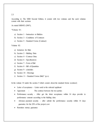 2.3
According to The SBD Second Edition, it consist with two volumes and the each volumes
consist with their sections
As stated SBD/02 (2007),
“Volume 01:
a) Section 1 – Instruction to Bidders
b) Section 3 – Conditions of Contracts
c) Section 5 – Standard Forms (Contract)
Volume 02:
a) Invitation for Bids
b) Section 2 – Bidding Data
c) Section 4 – Contract Data
d) Section 6 – Specifications
e) Section 7 – Form of Bid
f) Section 8 – Bill of Quantities
g) Section 9 – schedules
h) Section 10 – Drawings
i) Section 11 – Standard Forms (Bid)” (p.v).
In the volume 01 under the section 5 which consist about the standard forms (contract)
 Letter of acceptance - Letter send to the selected applicant
 Agreement - The contract between the two parties
 Performance security - After get the letter acceptance within 14 days provide to
performance amount according to the bidding data
 Advance payment security - after submit the performance security within 14 days
guarantee for the 20% of the project cost
 Retention money guarantee
 