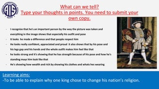 What can we tell?
Type your thoughts in points. You need to submit your
own copy.
Learning aims:
-To be able to explain why one king chose to change his nation’s religion.
- I recognize that he's an important person by the way the picture was taken and
everything in the image shows that especially his outfit and pose
- It looks he made a difference and that people respect him
- He looks really confident, appreciated and proud it also shows that by his pose and
his legs gap and his hands and the whole outfit makes him feel like that
- he looks strong and it's showing that he has strength because of his pose and how he's
standing mays him look like that
- He's showing how wealth and rich by showing his clothes and whats hes wearing
 