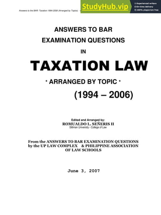 1 of 73
Answers to the BAR: Taxation 1994-2006 (Arranged by Topics) sirdondee@gmail.com
ANSWERS TO BAR
EXAMINATION QUESTIONS
IN
TAXATION LAW
* ARRANGED BY TOPIC *
(1994 – 2006)
Edited and Arranged by:
ROMUALDO L. SEÑERIS II
Silliman University - College of Law
From the ANSWERS TO BAR EXAMINATION QUESTIONS
by the UP LAW COMPLEX & PHILIPPINE ASSOCIATION
OF LAW SCHOOLS
June 3, 2007
 