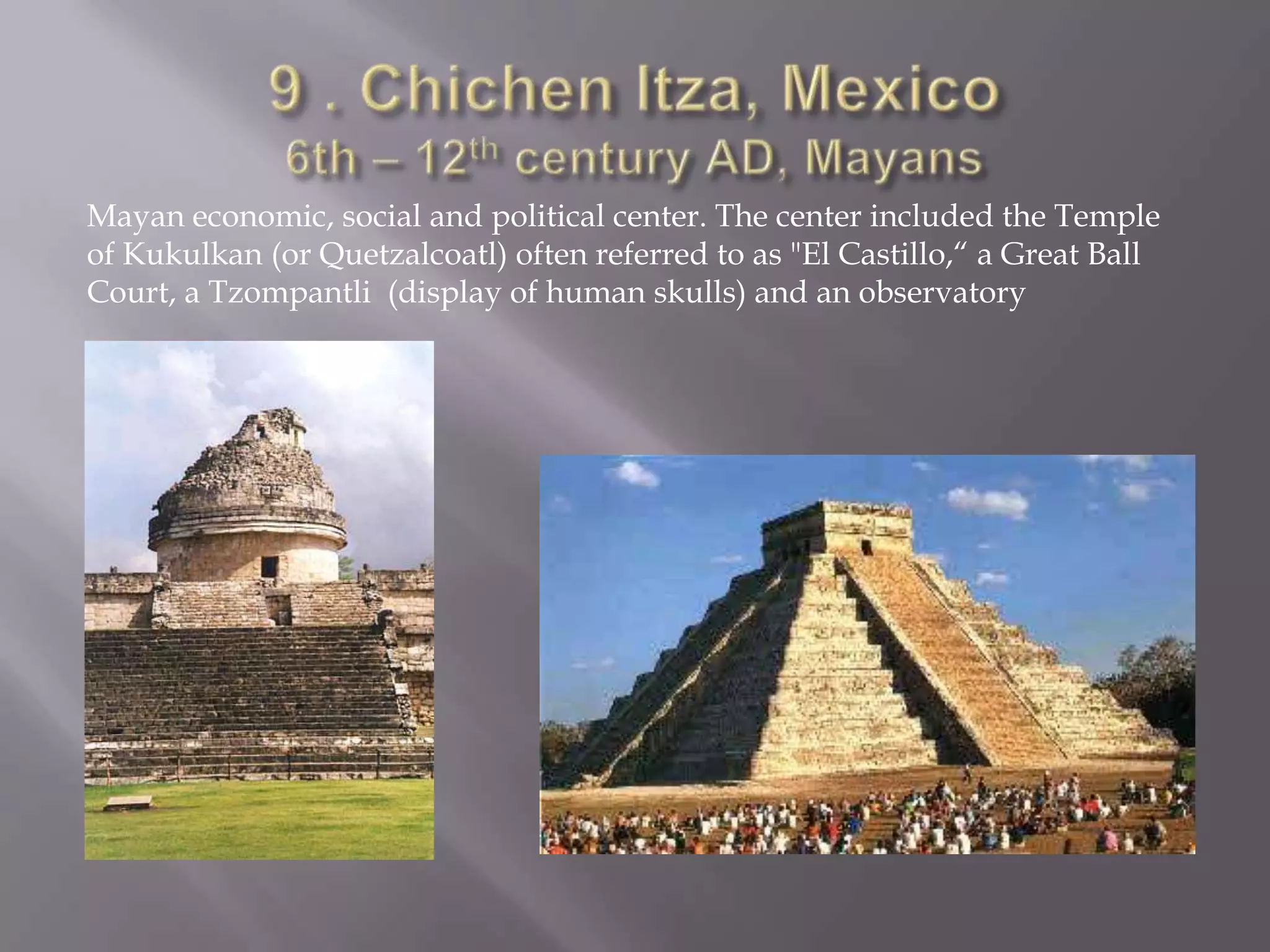 9 . Chichen Itza, Mexico6th – 12th century AD, MayansMayan economic, social and political center. The center included the Temple of Kukulkan (or Quetzalcoatl) often referred to as "El Castillo,“ a Great Ball Court, a Tzompantli  (display of human skulls) and an observatory
