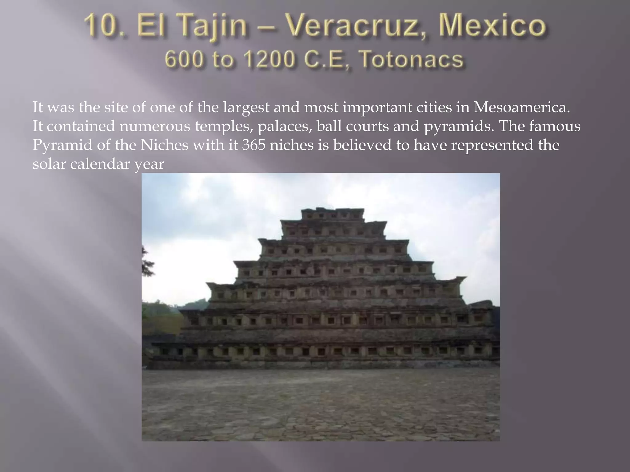 10. El Tajin – Veracruz, Mexico600 to 1200 C.E, TotonacsIt was the site of one of the largest and most important cities in Mesoamerica. It contained numerous temples, palaces, ball courts and pyramids. The famous Pyramid of the Niches with it 365 niches is believed to have represented the  solar calendar year