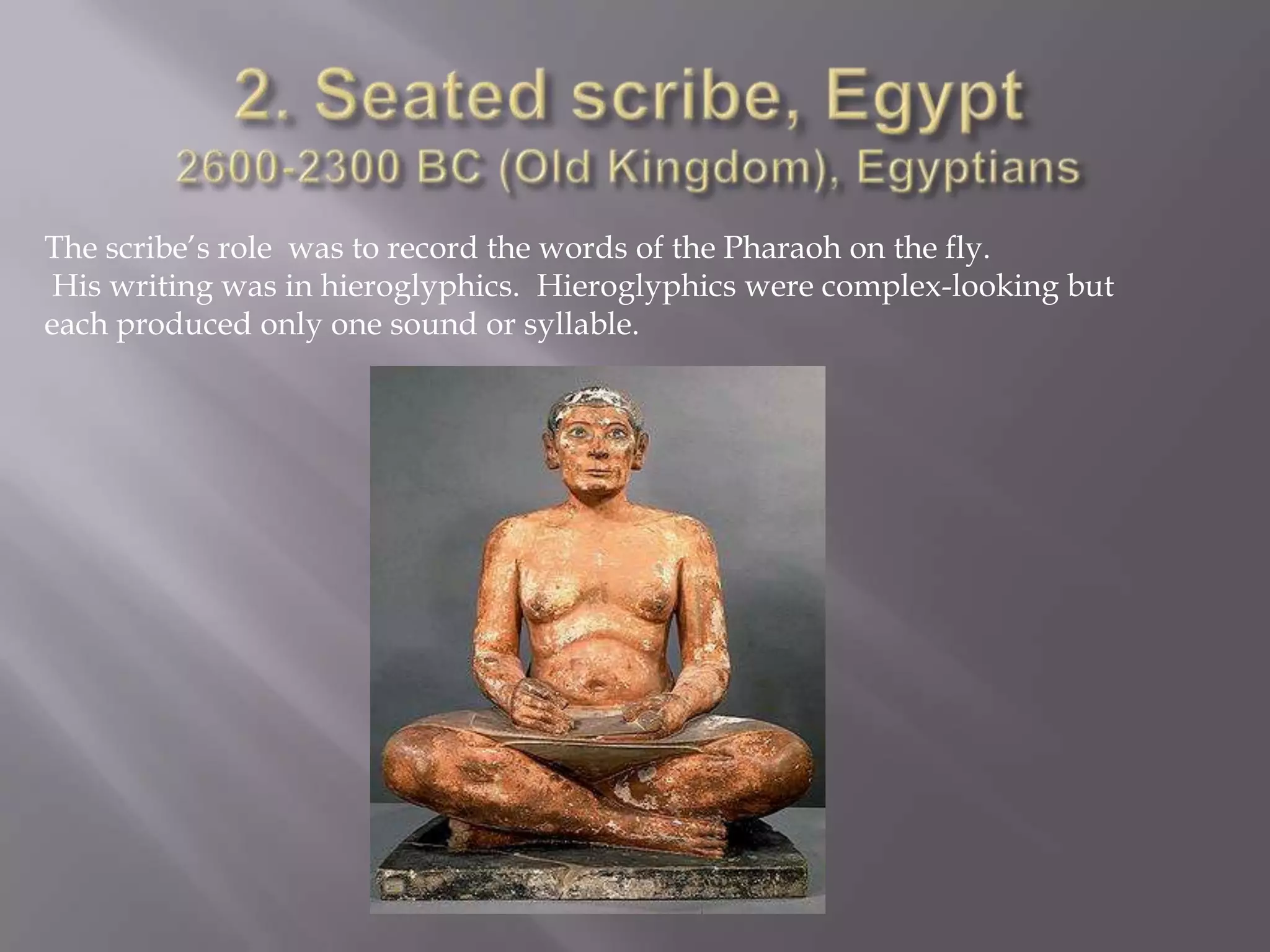 2. Seated scribe, Egypt 2600-2300 BC (Old Kingdom), EgyptiansThe scribe’s role  was to record the words of the Pharaoh on the fly. His writing was in hieroglyphics.  Hieroglyphics were complex-looking but each produced only one sound or syllable. 