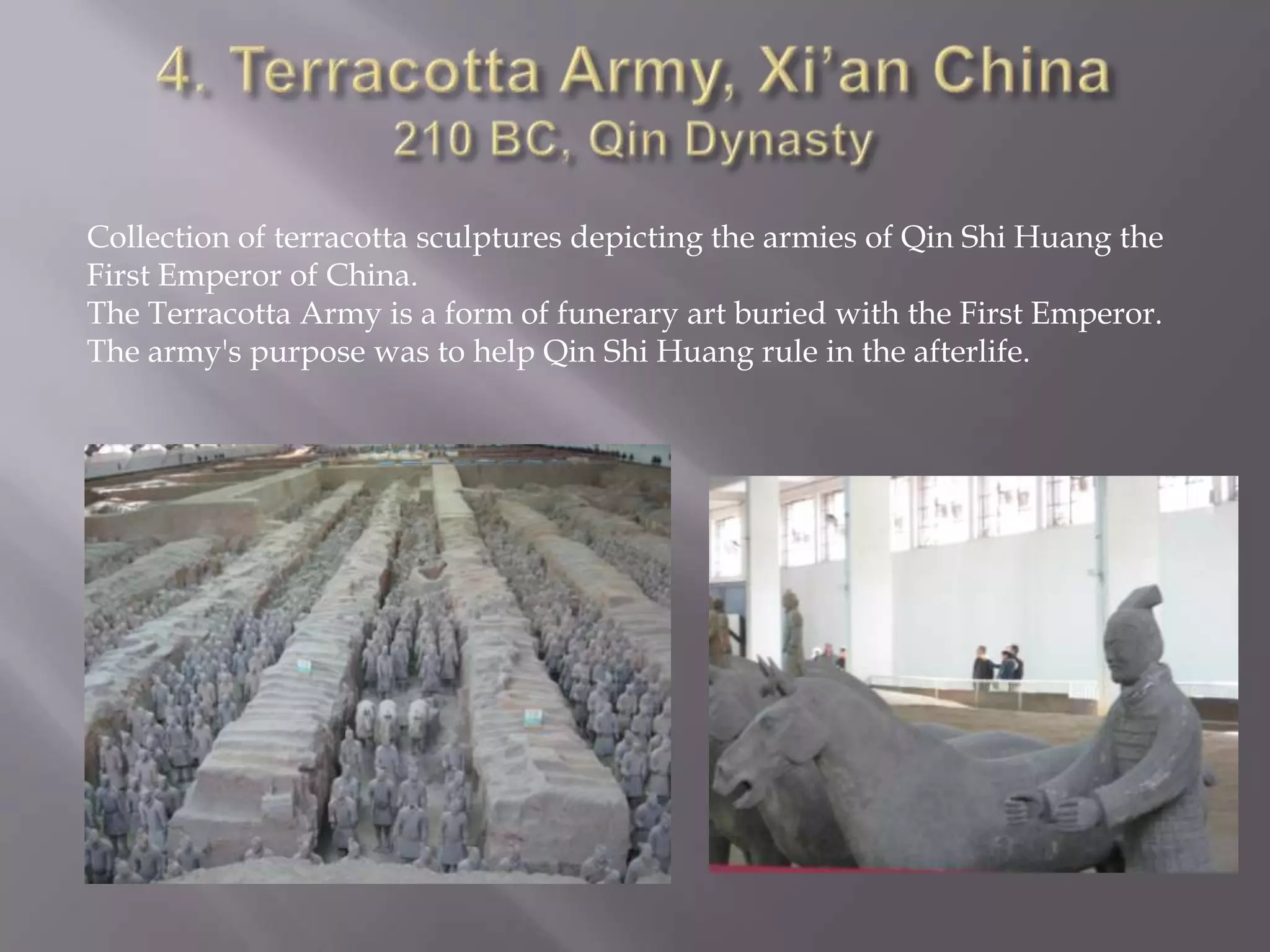 4. Terracotta Army, Xi’an China210 BC, Qin DynastyCollection of terracotta sculptures depicting the armies of Qin Shi Huang the First Emperor of China.The Terracotta Army is a form of funerary art buried with the First Emperor. The army's purpose was to help Qin Shi Huang rule in the afterlife. 