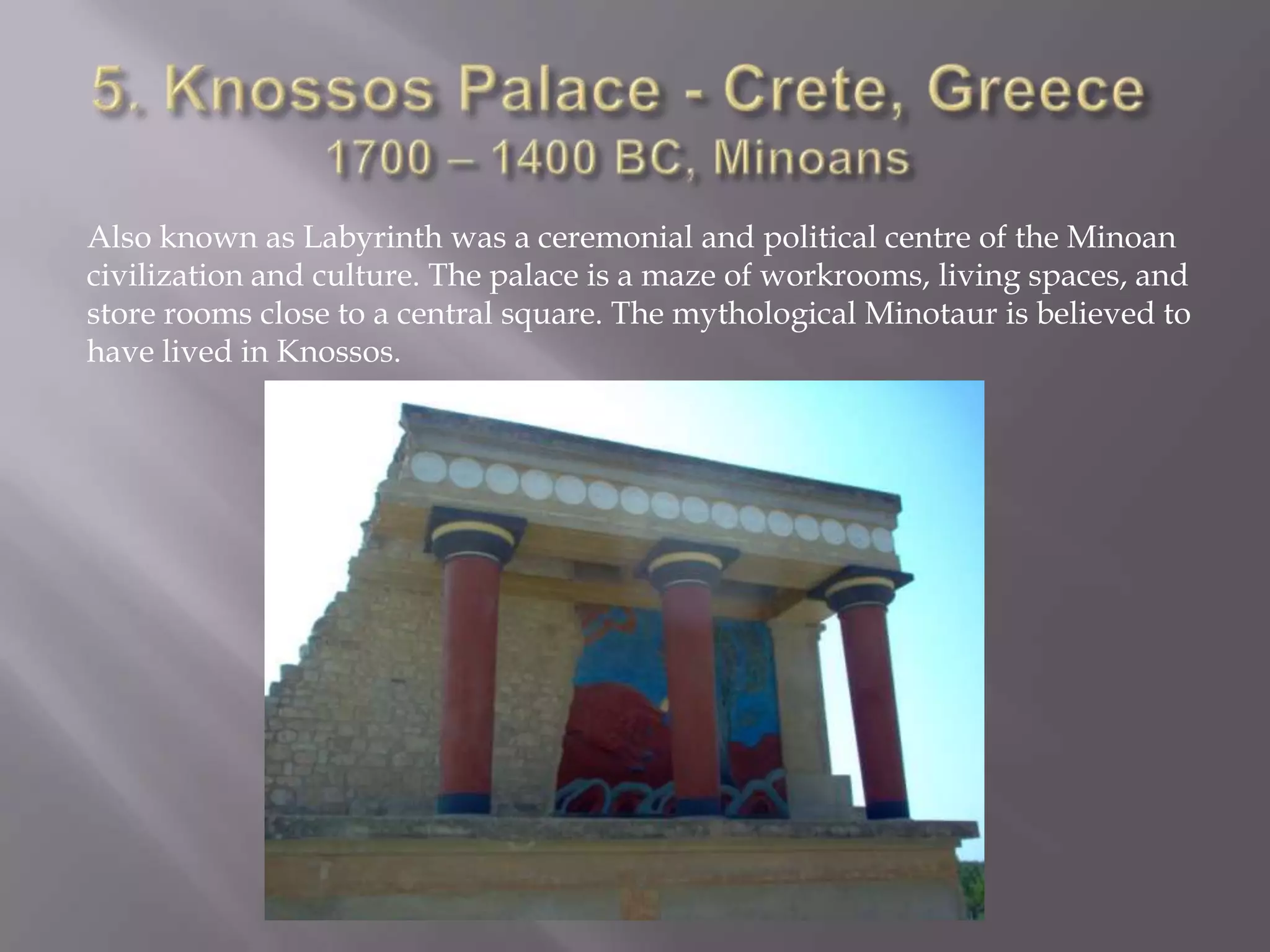 5. Knossos Palace - Crete, Greece1700 – 1400 BC, Minoans Also known as Labyrinth was a ceremonial and political centre of the Minoan civilization and culture. The palace is a maze of workrooms, living spaces, and store rooms close to a central square. The mythological Minotaur is believed to have lived in Knossos.