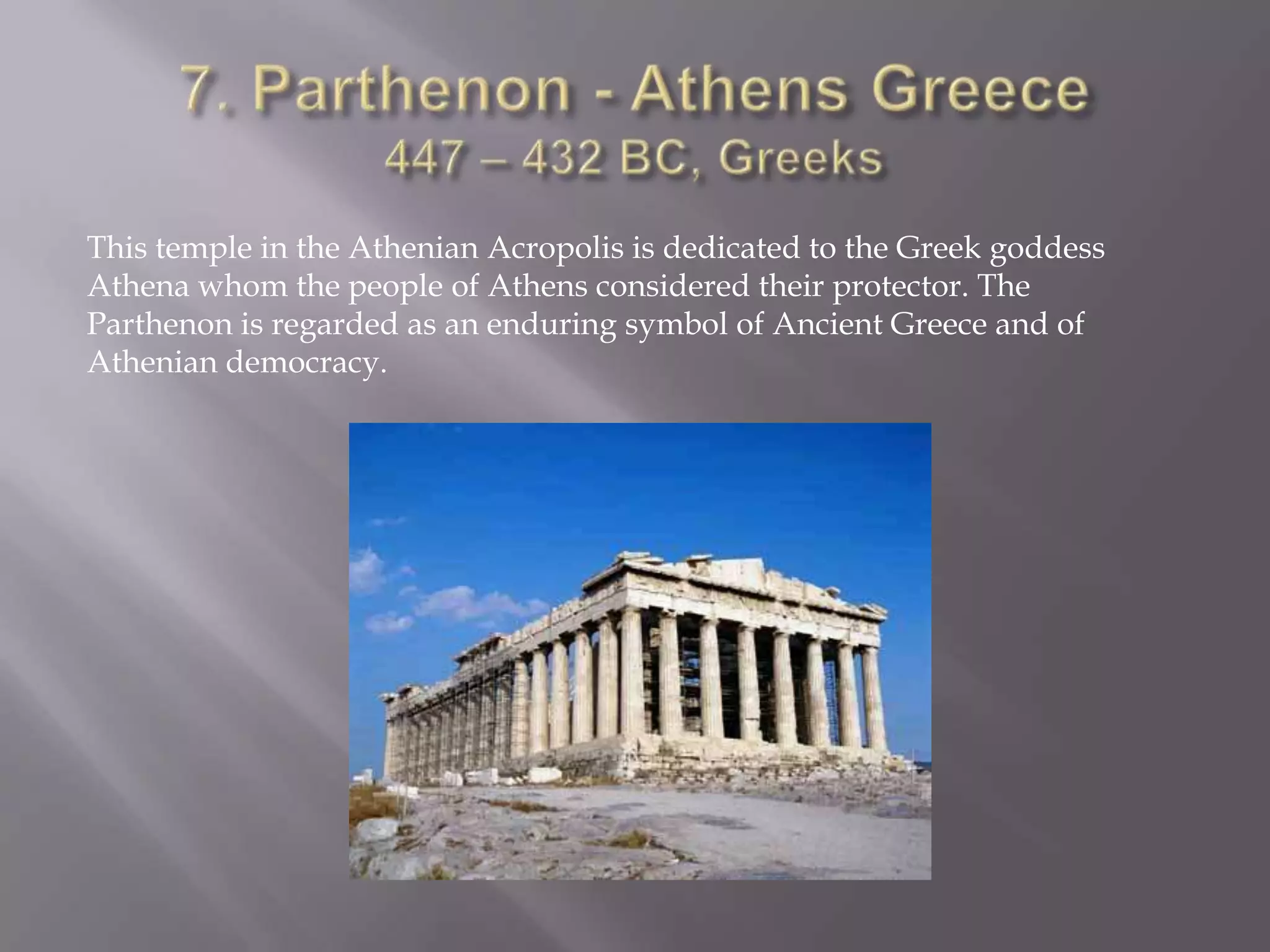 7. Parthenon - Athens Greece 447 – 432 BC, GreeksThis temple in the Athenian Acropolis is dedicated to the Greek goddess Athena whom the people of Athens considered their protector. The Parthenon is regarded as an enduring symbol of Ancient Greece and of Athenian democracy.