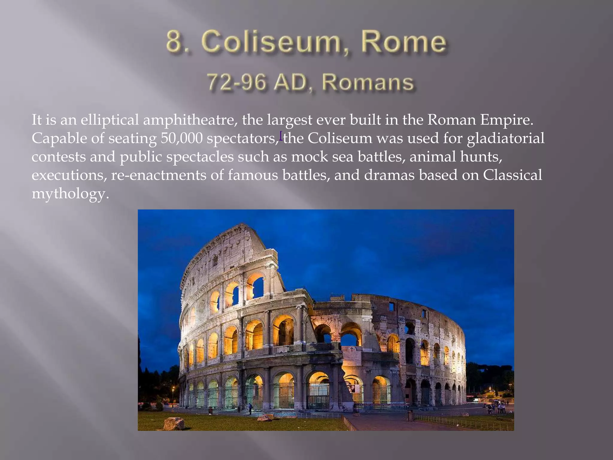 8. Coliseum, Rome72-96 AD, RomansIt is an elliptical amphitheatre, the largest ever built in the Roman Empire. Capable of seating 50,000 spectators,[the Coliseum was used for gladiatorial contests and public spectacles such as mock sea battles, animal hunts, executions, re-enactments of famous battles, and dramas based on Classical mythology.