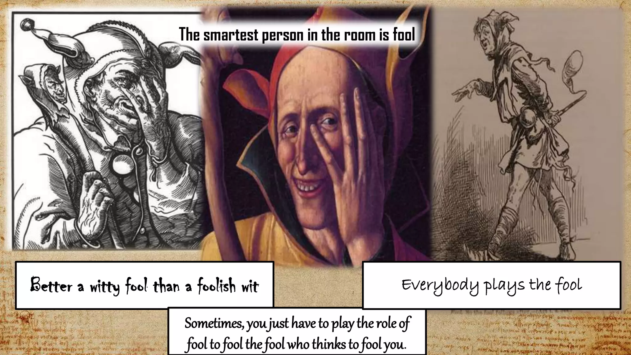 10
Better a witty fool than a foolish wit
Sometimes, youjusthaveto playtheroleof
fool to foolthe foolwhothinksto foolyou.
Everybody plays the fool
The smartest person in the room is fool
 
