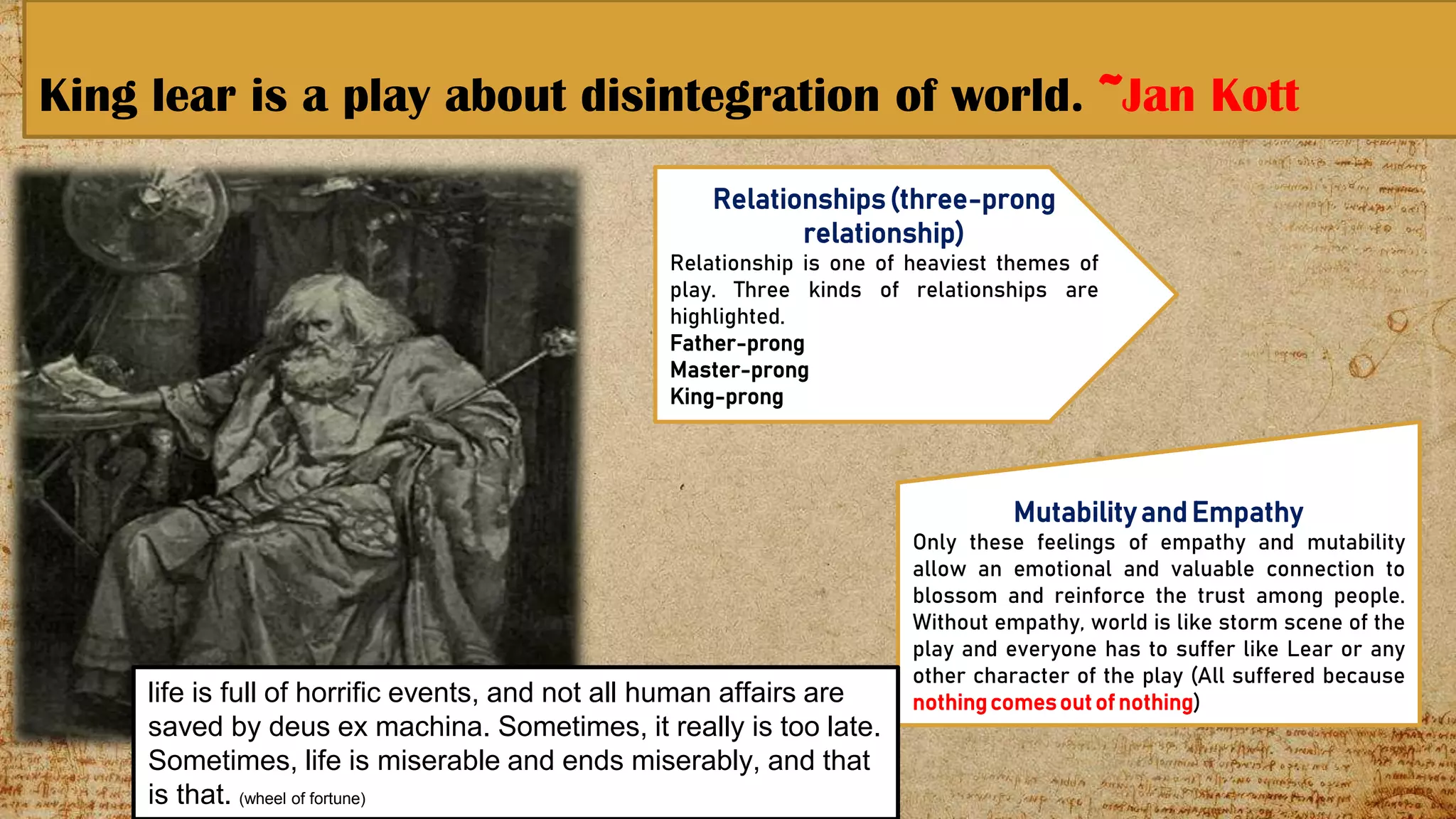 King lear is a play about disintegration of world. ~Jan Kott
13
Relationships(three-prong
relationship)
Relationship is one of heaviest themes of
play. Three kinds of relationships are
highlighted.
Father-prong
Master-prong
King-prong
Mutabilityand Empathy
Only these feelings of empathy and mutability
allow an emotional and valuable connection to
blossom and reinforce the trust among people.
Without empathy, world is like storm scene of the
play and everyone has to suffer like Lear or any
other character of the play (All suffered because
nothingcomesout of nothing)life is full of horrific events, and not all human affairs are
saved by deus ex machina. Sometimes, it really is too late.
Sometimes, life is miserable and ends miserably, and that
is that. (wheel of fortune)
 