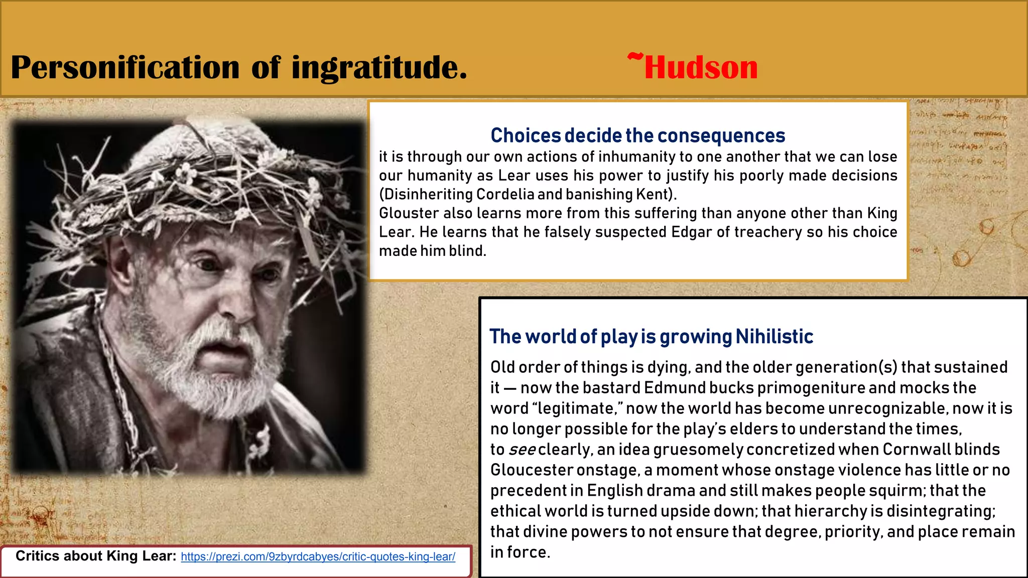 Personification of ingratitude. ~Hudson
14Critics about King Lear: https://prezi.com/9zbyrdcabyes/critic-quotes-king-lear/
Choicesdecidethe consequences
it is through our own actions of inhumanity to one another that we can lose
our humanity as Lear uses his power to justify his poorly made decisions
(Disinheriting Cordeliaand banishing Kent).
Glouster also learns more from this suffering than anyone other than King
Lear. He learns that he falsely suspected Edgar of treachery so his choice
made him blind.
The worldof playis growingNihilistic
Old order of things is dying, and the older generation(s) that sustained
it — now the bastard Edmund bucks primogenitureand mocks the
word “legitimate,”now the world has become unrecognizable, now it is
no longer possible for the play’s elders to understand the times,
to seeclearly, an idea gruesomelyconcretizedwhen Cornwall blinds
Gloucesteronstage, a momentwhose onstage violence has little or no
precedentin English drama and still makes people squirm; that the
ethical world is turned upside down; that hierarchy is disintegrating;
that divine powers to not ensure that degree,priority, and place remain
in force.
 