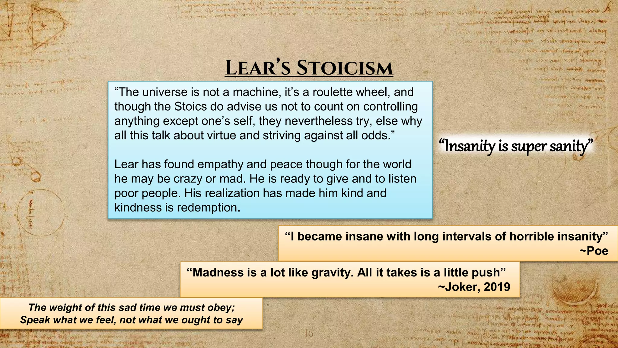 16
Lear’s Stoicism
“The universe is not a machine, it’s a roulette wheel, and
though the Stoics do advise us not to count on controlling
anything except one’s self, they nevertheless try, else why
all this talk about virtue and striving against all odds.”
Lear has found empathy and peace though for the world
he may be crazy or mad. He is ready to give and to listen
poor people. His realization has made him kind and
kindness is redemption.
“I became insane with long intervals of horrible insanity”
~Poe
“Madness is a lot like gravity. All it takes is a little push”
~Joker, 2019
“Insanityis super sanity”
The weight of this sad time we must obey;
Speak what we feel, not what we ought to say
 
