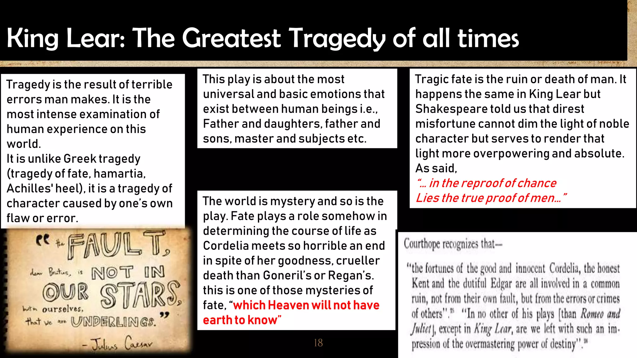 King Lear: The Greatest Tragedy of all times
18
Tragedy is the result of terrible
errors man makes. It is the
most intense examination of
human experience on this
world.
It is unlike Greek tragedy
(tragedy of fate, hamartia,
Achilles' heel), it is a tragedy of
character caused by one’s own
flaw or error.
This play is about the most
universal and basic emotions that
exist between human beings i.e.,
Father and daughters, father and
sons, master and subjects etc.
Tragic fate is the ruin or death of man. It
happens the same in King Lear but
Shakespeare told us that direst
misfortune cannot dim the light of noble
character but servesto render that
light more overpoweringand absolute.
As said,
“… in the reproofof chance
Lies the true proofof men…”The world is mystery and so is the
play.Fate plays a role somehow in
determining the course of life as
Cordelia meets so horrible an end
in spite of her goodness,crueller
death than Goneril’sor Regan’s.
this is one of those mysteriesof
fate, “whichHeavenwillnot have
earthto know”
 