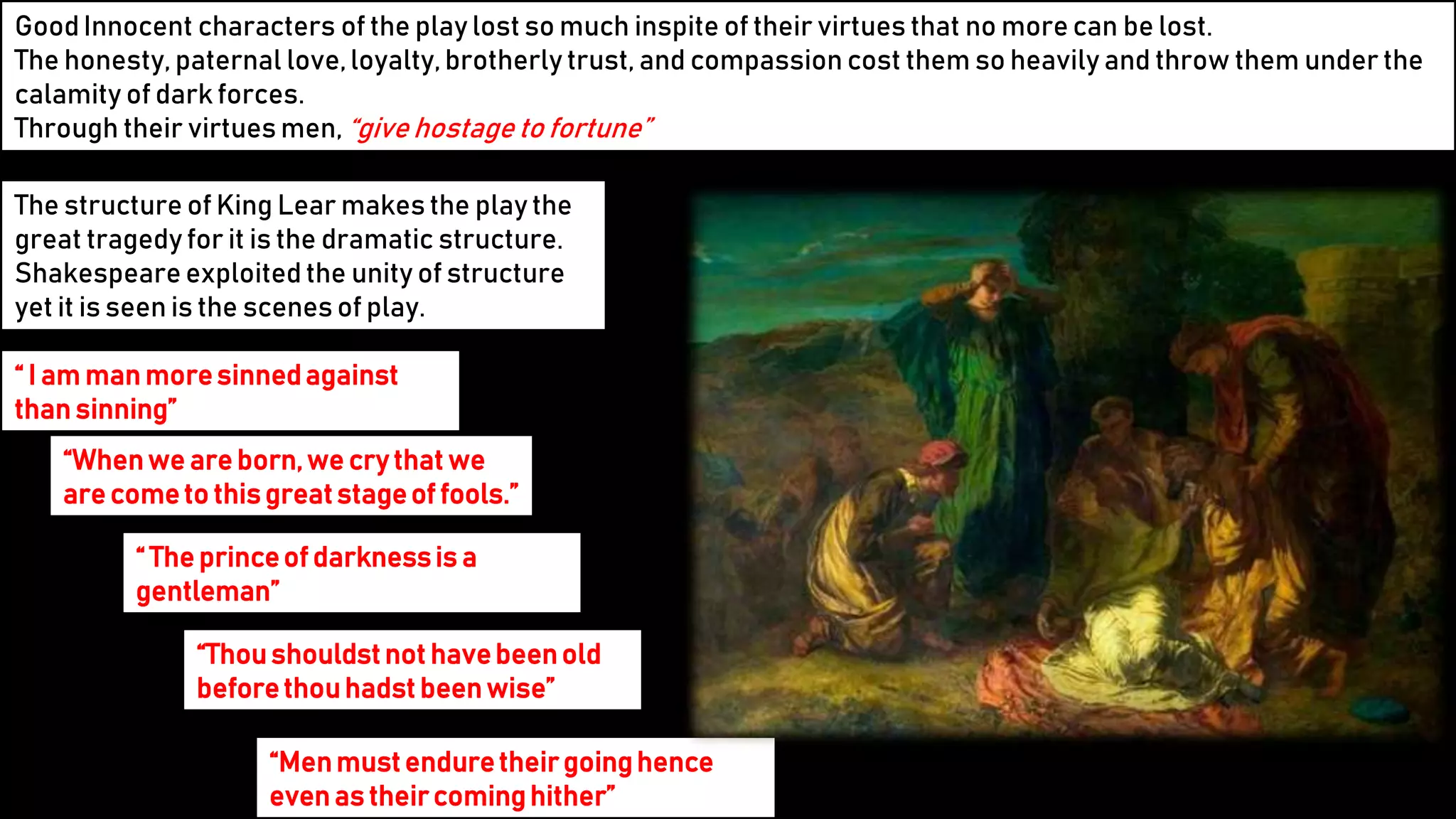19
GoodInnocent characters of the play lost so much inspite of their virtues that no more can be lost.
The honesty, paternal love,loyalty,brotherly trust, and compassion cost them so heavily and throw them under the
calamity of dark forces.
Through their virtues men, “give hostage to fortune”
The structure of King Lear makes the play the
great tragedy for it is the dramatic structure.
Shakespeare exploited the unity of structure
yet it is seen is the scenes of play.
“ I am man moresinnedagainst
than sinning”
“Whenwe are born,we cry that we
are cometo thisgreatstageof fools.”
“ The princeof darknessis a
gentleman”
“Thoushouldstnot havebeenold
beforethouhadst beenwise”
“Menmustenduretheirgoinghence
even as theircominghither”
 