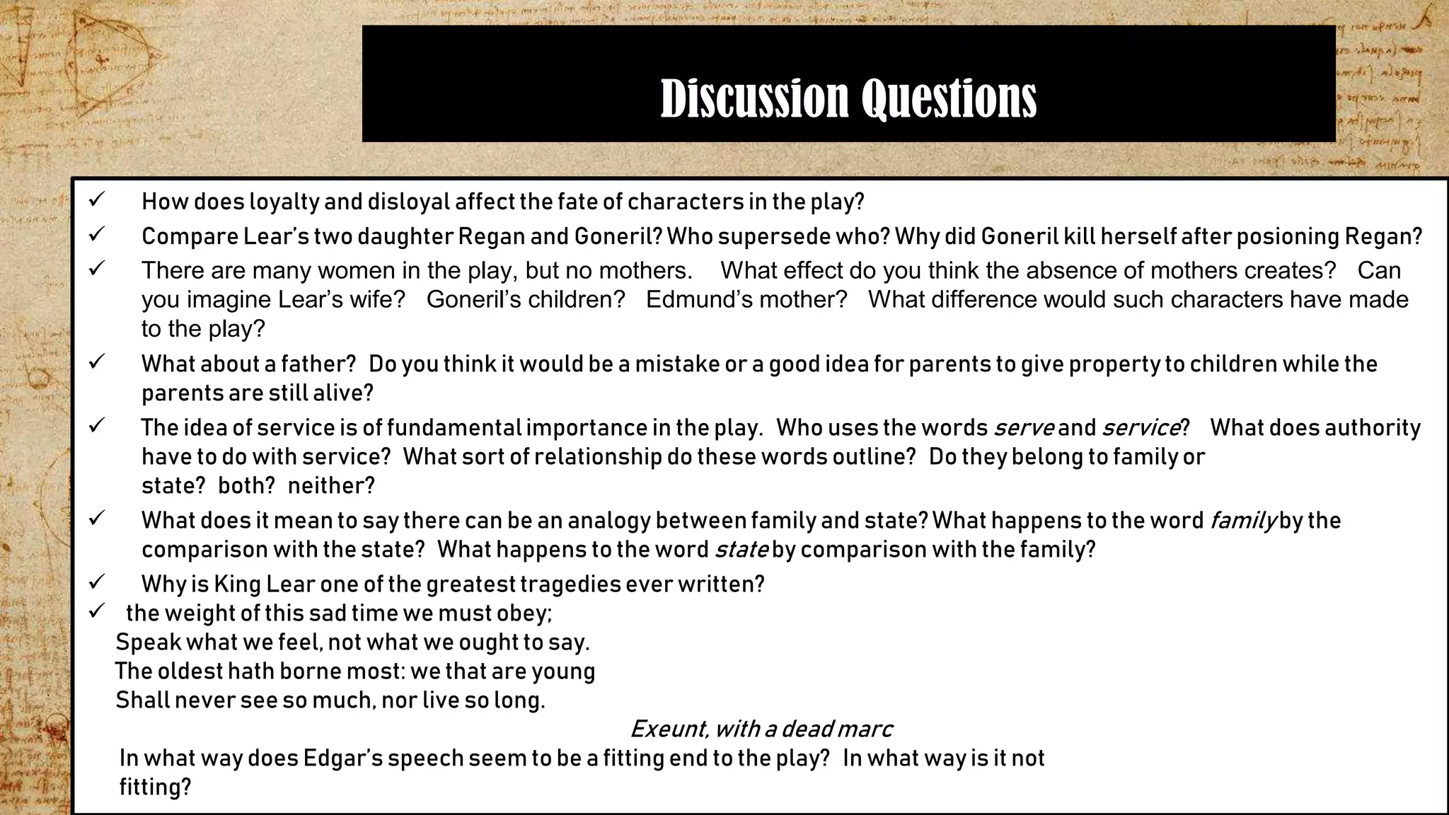 Discussion Questions
 How does loyalty and disloyal affectthe fateof characters in the play?
 Compare Lear’s two daughterRegan and Goneril?Who supersedewho? Why did Goneril kill herselfafter posioning Regan?
 There are many women in the play, but no mothers. What effect do you think the absence of mothers creates? Can
you imagine Lear’s wife? Goneril’s children? Edmund’s mother? What difference would such characters have made
to the play?
 What about a father? Do you think it would be a mistake or a good idea for parents to give propertyto children while the
parents are still alive?
 The idea of service is of fundamentalimportance in the play. Who uses the words serveand service? What does authority
have to do with service? What sort of relationship do these words outline? Do theybelong to familyor
state? both? neither?
 What does it meanto say there can be an analogy betweenfamily and state?What happens to the word familyby the
comparison with the state? What happens to the word stateby comparison with the family?
 Why is King Lear one of the greatesttragediesever written?
 the weight of this sad timewe must obey;
Speakwhat we feel,not what we ought to say.
The oldest hath borne most: we that are young
Shall never see so much, nor live so long.
Exeunt,with a dead marc
In what way does Edgar’s speech seem to be a fitting end to the play? In what way is it not
fitting?
 