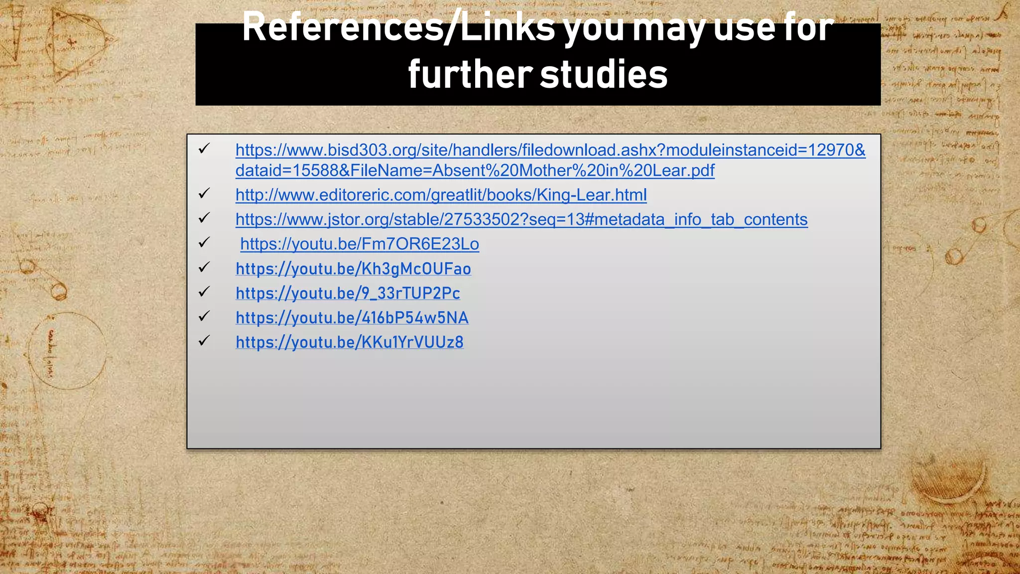 References/Links you may use for
further studies
 https://www.bisd303.org/site/handlers/filedownload.ashx?moduleinstanceid=12970&
dataid=15588&FileName=Absent%20Mother%20in%20Lear.pdf
 http://www.editoreric.com/greatlit/books/King-Lear.html
 https://www.jstor.org/stable/27533502?seq=13#metadata_info_tab_contents
 https://youtu.be/Fm7OR6E23Lo
 https://youtu.be/Kh3gMcOUFao
 https://youtu.be/9_33rTUP2Pc
 https://youtu.be/416bP54w5NA
 https://youtu.be/KKu1YrVUUz8
 