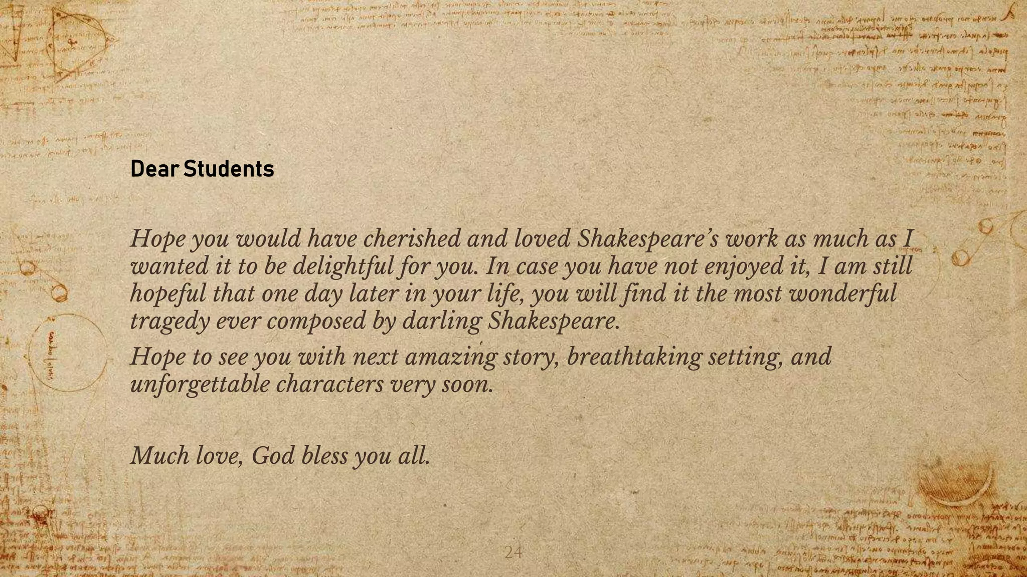 Dear Students
Hope you would have cherished and loved Shakespeare’s work as much as I
wanted it to be delightful for you. In case you have not enjoyed it, I am still
hopeful that one day later in your life, you will find it the most wonderful
tragedy ever composed by darling Shakespeare.
Hope to see you with next amazing story, breathtaking setting, and
unforgettable characters very soon.
Much love, God bless you all.
24
 