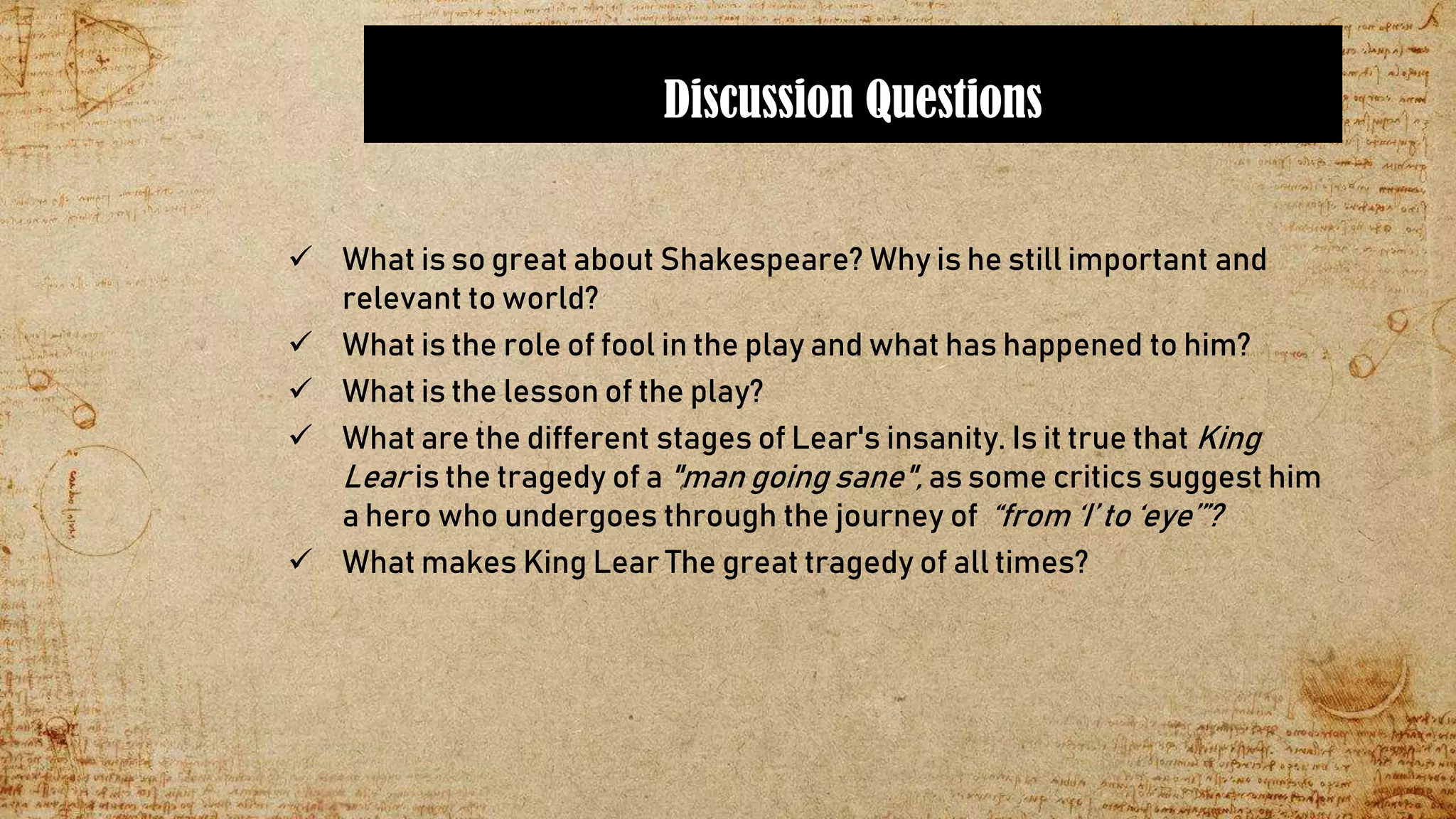Discussion Questions
 What is so great about Shakespeare? Why is he still important and
relevant to world?
 What is the role of fool in the play and what has happened to him?
 What is the lesson of the play?
 What are the different stages of Lear's insanity. Is it true that King
Lear is the tragedy of a "man going sane", as some critics suggest him
a hero who undergoes through the journey of “from ‘I’ to ‘eye’”?
 What makes King Lear The great tragedy of all times?
 