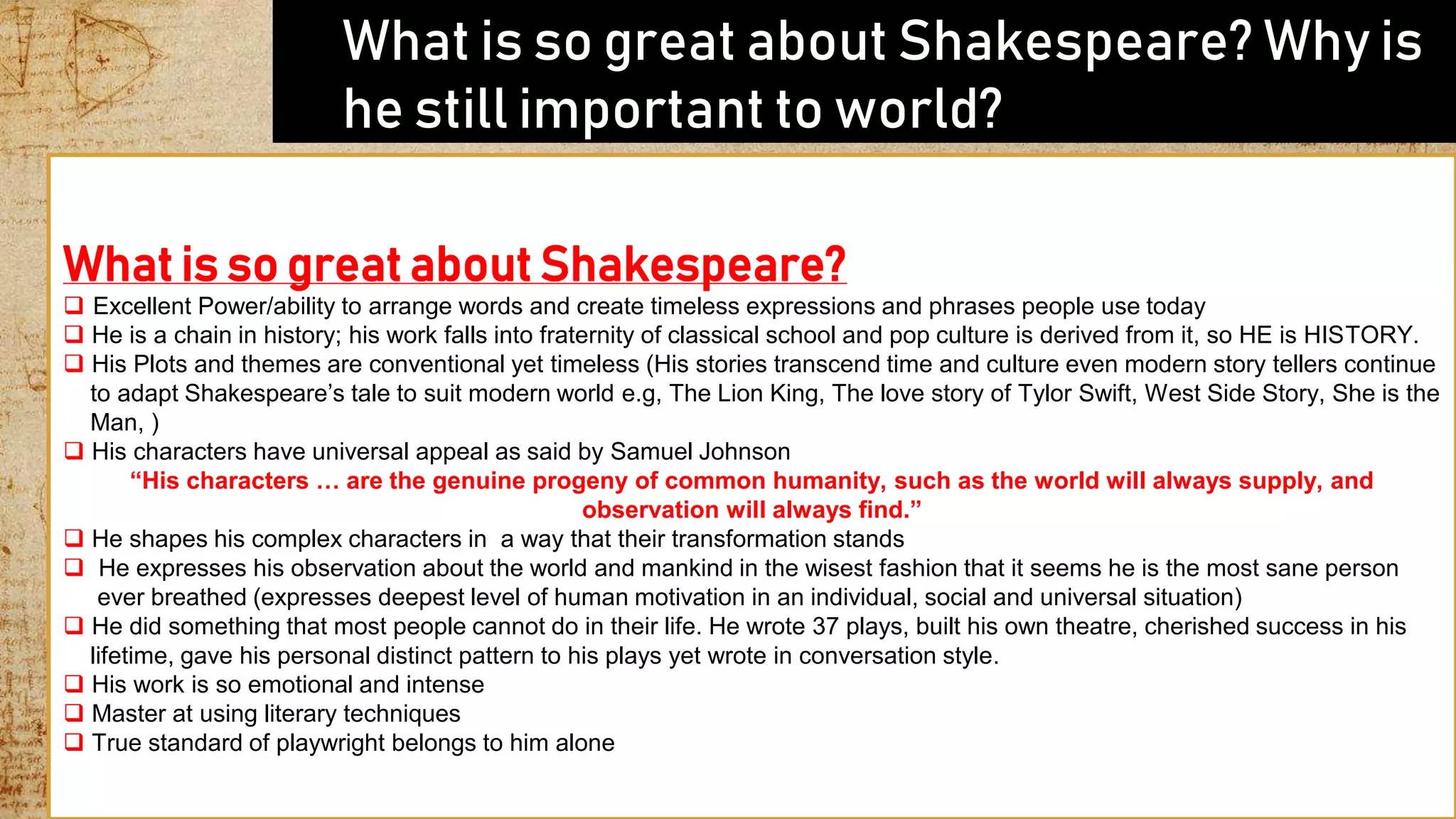  What is so great about Shakespeare? Why is
he still important to world?
What is so great about Shakespeare?
 Excellent Power/ability to arrange words and create timeless expressions and phrases people use today
 He is a chain in history; his work falls into fraternity of classical school and pop culture is derived from it, so HE is HISTORY.
 His Plots and themes are conventional yet timeless (His stories transcend time and culture even modern story tellers continue
to adapt Shakespeare’s tale to suit modern world e.g, The Lion King, The love story of Tylor Swift, West Side Story, She is the
Man, )
 His characters have universal appeal as said by Samuel Johnson
“His characters … are the genuine progeny of common humanity, such as the world will always supply, and
observation will always find.”
 He shapes his complex characters in a way that their transformation stands
 He expresses his observation about the world and mankind in the wisest fashion that it seems he is the most sane person
ever breathed (expresses deepest level of human motivation in an individual, social and universal situation)
 He did something that most people cannot do in their life. He wrote 37 plays, built his own theatre, cherished success in his
lifetime, gave his personal distinct pattern to his plays yet wrote in conversation style.
 His work is so emotional and intense
 Master at using literary techniques
 True standard of playwright belongs to him alone
 