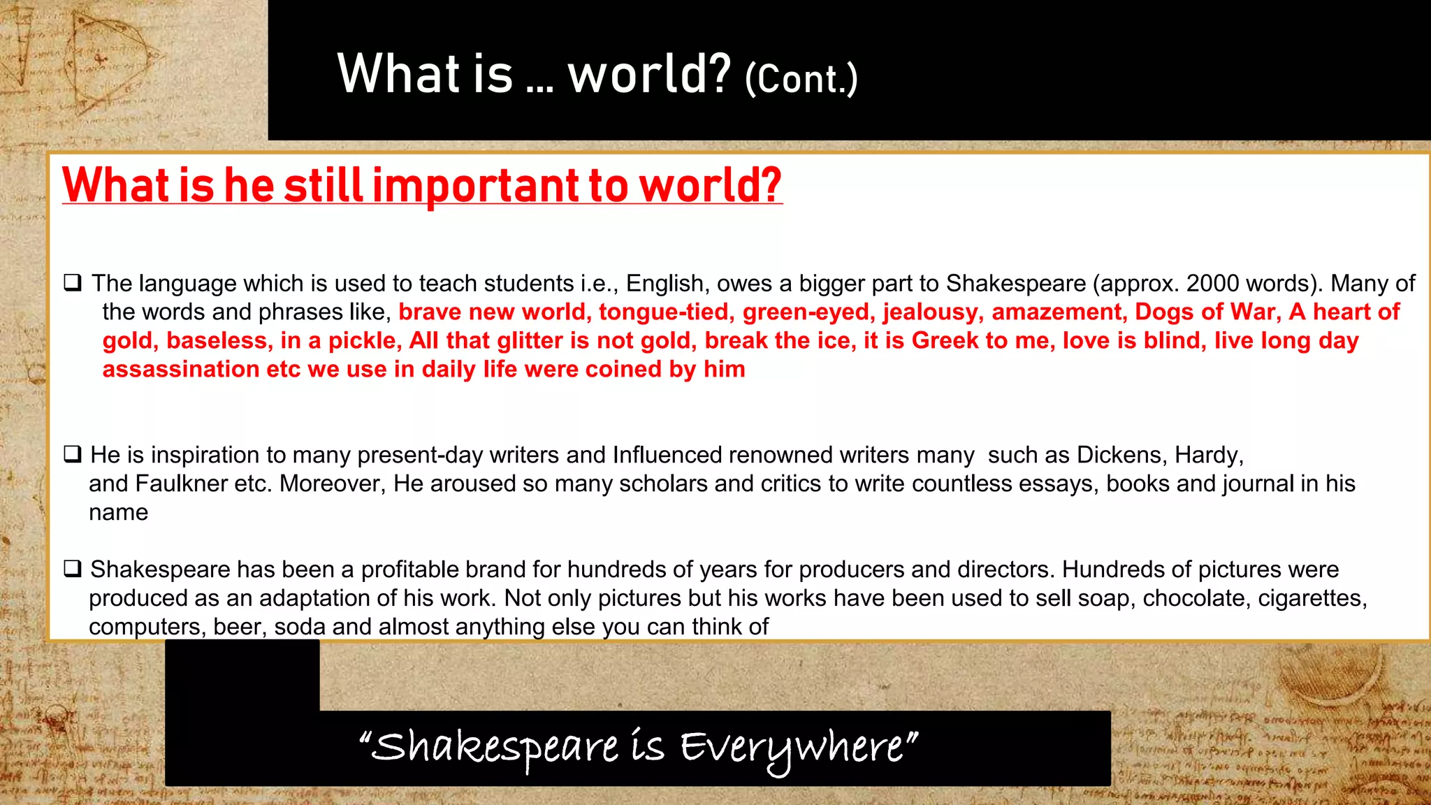  What is … world? (Cont.)
What is he still important to world?
 The language which is used to teach students i.e., English, owes a bigger part to Shakespeare (approx. 2000 words). Many of
the words and phrases like, brave new world, tongue-tied, green-eyed, jealousy, amazement, Dogs of War, A heart of
gold, baseless, in a pickle, All that glitter is not gold, break the ice, it is Greek to me, love is blind, live long day
assassination etc we use in daily life were coined by him
 He is inspiration to many present-day writers and Influenced renowned writers many such as Dickens, Hardy,
and Faulkner etc. Moreover, He aroused so many scholars and critics to write countless essays, books and journal in his
name
 Shakespeare has been a profitable brand for hundreds of years for producers and directors. Hundreds of pictures were
produced as an adaptation of his work. Not only pictures but his works have been used to sell soap, chocolate, cigarettes,
computers, beer, soda and almost anything else you can think of
“Shakespeare is Everywhere”
 