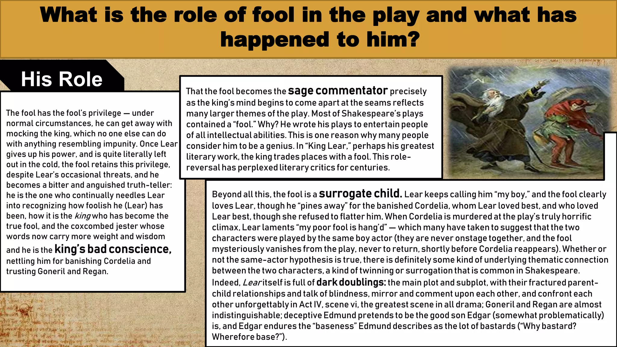 What is the role of fool in the play and what has
happened to him?
9
His Role
The fool has the fool’s privilege — under
normal circumstances, he can get away with
mocking the king, which no one else can do
with anything resembling impunity. Once Lear
gives up his power, and is quite literally left
out in the cold, the fool retains this privilege,
despite Lear’s occasional threats, and he
becomes a bitter and anguished truth-teller:
he is the one who continually needles Lear
into recognizing how foolish he (Lear) has
been, how it is the king who has become the
true fool, and the coxcombed jester whose
words now carry more weight and wisdom
and he is the king’sbadconscience,
nettling him for banishing Cordelia and
trusting Goneril and Regan.
Thatthe fool becomes the sagecommentator precisely
as the king’smind begins tocome apartat theseams reflects
many larger themes of the play. Mostof Shakespeare’splays
containeda “fool.” Why? Hewrotehis plays to entertainpeople
of all intellectualabilities.This is one reason why many people
consider him tobe a genius. In “King Lear,” perhaps his greatest
literarywork,the kingtrades places witha fool. This role-
reversalhas perplexedliterarycritics for centuries.
Beyond all this,thefool is a surrogatechild.Lear keeps callinghim “my boy,” and thefool clearly
loves Lear, thoughhe “pines away” for thebanished Cordelia,whom Lear loved best,and who loved
Lear best,thoughshe refusedto flatterhim. When Cordeliais murderedatthe play’s truly horrific
climax,Lear laments “my poor fool is hang’d” — which many have takentosuggest thatthetwo
characterswereplayed by the same boy actor (they are never onstagetogether,and thefool
mysteriously vanishesfrom theplay, never toreturn,shortly before Cordelia reappears).Whetheror
not thesame-actorhypothesis is true,thereis definitely some kindof underlying thematicconnection
betweenthetwo characters,a kindof twinningor surrogationthatis common in Shakespeare.
Indeed, Lear itselfis full of darkdoublings:the main plot and subplot,withtheir fracturedparent-
child relationshipsand talk of blindness,mirror and comment upon each other,and confronteach
other unforgettablyin Act IV,scene vi, thegreatestscene in all drama; Goneriland Regan are almost
indistinguishable;deceptiveEdmund pretendsto be the good son Edgar (somewhat problematically)
is, and Edgar endures the“baseness” Edmunddescribesas thelot of bastards (“Why bastard?
Whereforebase?”).
 