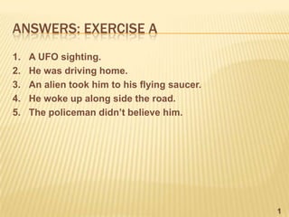 ANSWERS: EXERCISE A
1.   A UFO sighting.
2.   He was driving home.
3.   An alien took him to his flying saucer.
4.   He woke up along side the road.
5.   The policeman didn’t believe him.




                                               1
 