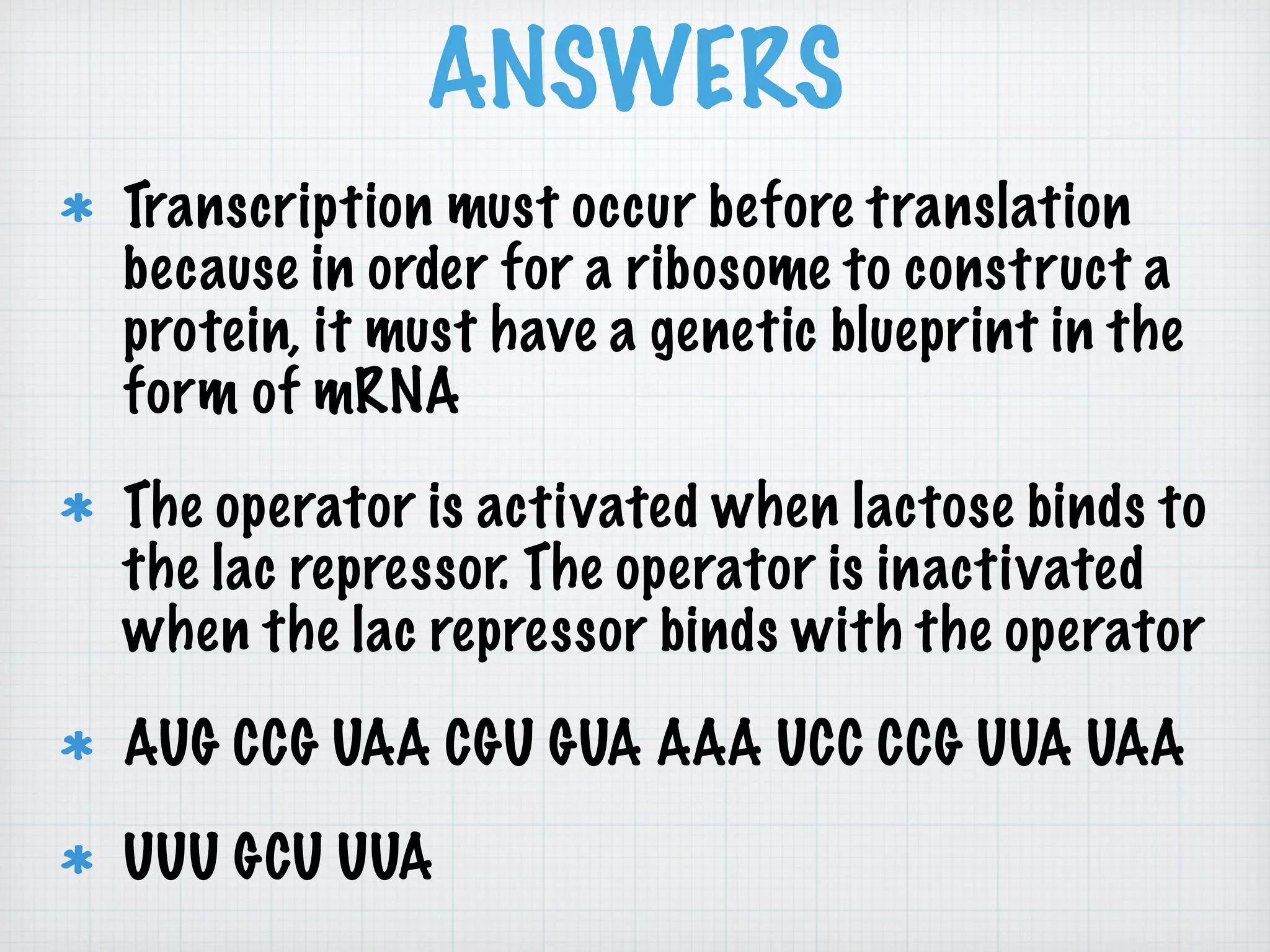 ANSWERS
Transcription must occur before translation
because in order for a ribosome to construct a
protein, it must have a genetic blueprint in the
form of mRNA
The operator is activated when lactose binds to
the lac repressor. The operator is inactivated
when the lac repressor binds with the operator
AUG CCG UAA CGU GUA AAA UCC CCG UUA UAA
UUU GCU UUA