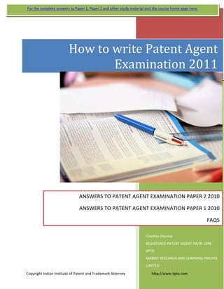  
   
 
Cheshta Sharma 
REGISTERED PATENT AGENT PA/IN 1596 
IIPTA 
MABBIT RESEARCH AND LEARNING PRIVATE 
LIMITED 
 
How to write Patent Agent 
Examination 2011
ANSWERS TO PATENT AGENT EXAMINATION PAPER 2 2010
ANSWERS TO PATENT AGENT EXAMINATION PAPER 1 2010
FAQS 
For the complete answers to Paper 1, Paper 2 and other study material visit the course home page here. 
Copyright Indian Institute of Patent and Trademark Attorney                             http://www.iipta.com 
 