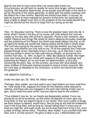 glad for the time to have come when we could make known our
circumstances, we still went on quietly for some time longer, without saying
anything. We therefore determined, as we sought and still seek in this work to
act for the profit of the saints generally, to delay both the public meetings and
the Report for a few months. Naturally we should have been, of course, as
glad as anyone to have exposed our poverty at that time; but spiritually we
were unable to delight even then in the prospect of the increased benefit that
might be derived by the church at large from our acting as we did.
* * * * *
"Dec. 18. Saturday morning. There is now the greatest need, and only 4d. in
hand, which I found in the box at my house; yet I fully believe the Lord will
supply us this day also with all that is required.--Pause a few moments, dear
reader! Observe two things! We acted for God in delaying the public meetings
and the publishing of the Report; but God's way leads always into trial, so far
as sight and sense are concerned. Nature always will be tried in God's ways.
The Lord was saying by this poverty, 'I will now see whether you truly lean
upon me, and whether you truly look to me.' Of all the seasons that I had ever
passed through since I had been living in this way, up to that time, I never
knew any period in which my faith was tried so sharply, as during the four
months from Dec. 12, 1841, to April 12, 1842. But observe further: We might
even now have altered our minds with respect to the public meetings and
publishing the Report; for no one knew our determination, at this time,
concerning the point. Nay, on the contrary, we knew with what delight very
many children of God were looking forward to receive further accounts. But
the Lord kept us steadfast to the conclusion, at which we had arrived under
His guidance."
"HE ABIDETH FAITHFUL."
Under the date Jan. 25, 1842, Mr. Müller writes:--
"Perhaps, dear reader, you have said in your heart before you have read thus
far: 'How would it be, suppose the funds for the Orphans were reduced to
nothing, and those who are engaged in the work had nothing of their own to
give, and a meal time were come, and you had no food for the children.'
"Thus indeed it may be, for our hearts are desperately wicked. If ever we
should be so left to ourselves, as that either we depend no more upon the
living God, or that 'we regard iniquity in our hearts,' then such a state of things,
we have reason to believe, would occur. But so long as we shall be enabled to
trust in the living God, and so long as, though falling short in every way of
what we might be, and ought to be, we are at least kept from living in sin, such
a state of things cannot occur. Therefore, dear reader, if you yourself walk with
God, and if, on that account, His glory is dear to you, I affectionately and
 