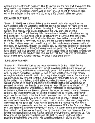 earnestly entreat you to beseech Him to uphold us; for how awful would be the
disgrace brought upon His holy name if we, who have so publicly made our
boast in Him, and have spoken well of Him, should be left to disgrace Him,
either by unbelief in the hour of trial, or by a life of sin in other respects."
DELAYED BUT SURE.
"March 9 [1842].--At a time of the greatest need, both with regard to the
Day-Schools and the Orphans, so much so that we could not have gone on
any longer without help, I received this day £10 from a brother who lives near
Dublin. The money was divided between the Day-Schools and the
Orphan-Houses. The following little circumstance is to be noticed respecting
this donation:--As our need was so great, and my soul was, through grace,
truly waiting upon the Lord, I looked out for supplies in the course of this
morning. The post, however, was out, and no supplies had come. This did not
in the least discourage me. I said to myself, the Lord can send means without
the post, or even now, though the post is out, by this very delivery of letters He
may have sent means, though the money is not yet in my hands. It was not
long after I had thus spoken to myself, when, according to my hope in God, we
were helped; for the brother who sent us the £10, had this time directed his
letter to the Boys' Orphan-House, whence it was sent to me."
"LIKE AS A FATHER."
"March 17.--From the 12th to the 16th had come in £4 5s. 11½d. for the
Orphans. This morning our poverty, which now has lasted more or less for
several months, had become exceedingly great. I left my house a few minutes
after seven to go to the Orphan-Houses, to see whether there was money
enough to take in the milk, which is brought about eight o'clock. On my way it
was specially my request that the Lord would be pleased to pity us, even as a
father pitieth his children, and that He would not lay more upon us than He
would enable us to bear, I especially entreated Him that He would now be
pleased to refresh our hearts by sending us help. I likewise reminded Him of
the consequences that would result, both in reference to believers and
unbelievers, if we should have to give up the work because of want of means,
and that He therefore would not permit of its coming to nought. I moreover
again confessed before the Lord that I deserved not that He should continue
to use me in this work any longer. While I was thus in prayer, about two
minutes' walk from the Orphan-Houses, I met a brother who was going at this
early hour to his business. After having exchanged a few words with him, I
went on; but he presently ran after me, and gave me £1 for the Orphans. Thus
the Lord speedily answered my prayer. Truly, it is worth being poor and greatly
tried in faith, for the sake of having day by day such precious proofs of the
loving interest which our kind Father takes in everything that concerns us. And
how should our Father do otherwise? He that has given us the greatest
possible proof of His love which He could have done, in giving us His own
 