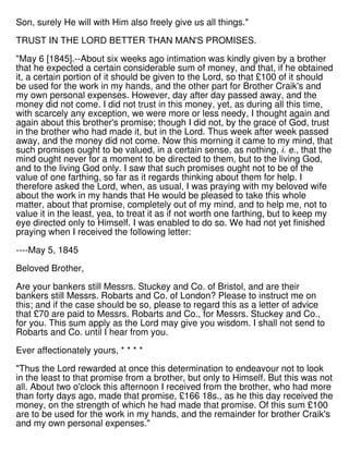 Son, surely He will with Him also freely give us all things."
TRUST IN THE LORD BETTER THAN MAN'S PROMISES.
"May 6 [1845].--About six weeks ago intimation was kindly given by a brother
that he expected a certain considerable sum of money, and that, if he obtained
it, a certain portion of it should be given to the Lord, so that £100 of it should
be used for the work in my hands, and the other part for Brother Craik's and
my own personal expenses. However, day after day passed away, and the
money did not come. I did not trust in this money, yet, as during all this time,
with scarcely any exception, we were more or less needy, I thought again and
again about this brother's promise; though I did not, by the grace of God, trust
in the brother who had made it, but in the Lord. Thus week after week passed
away, and the money did not come. Now this morning it came to my mind, that
such promises ought to be valued, in a certain sense, as nothing, i. e., that the
mind ought never for a moment to be directed to them, but to the living God,
and to the living God only. I saw that such promises ought not to be of the
value of one farthing, so far as it regards thinking about them for help. I
therefore asked the Lord, when, as usual, I was praying with my beloved wife
about the work in my hands that He would be pleased to take this whole
matter, about that promise, completely out of my mind, and to help me, not to
value it in the least, yea, to treat it as if not worth one farthing, but to keep my
eye directed only to Himself. I was enabled to do so. We had not yet finished
praying when I received the following letter:
----May 5, 1845
Beloved Brother,
Are your bankers still Messrs. Stuckey and Co. of Bristol, and are their
bankers still Messrs. Robarts and Co. of London? Please to instruct me on
this; and if the case should be so, please to regard this as a letter of advice
that £70 are paid to Messrs. Robarts and Co., for Messrs. Stuckey and Co.,
for you. This sum apply as the Lord may give you wisdom. I shall not send to
Robarts and Co. until I hear from you.
Ever affectionately yours, * * * *
"Thus the Lord rewarded at once this determination to endeavour not to look
in the least to that promise from a brother, but only to Himself. But this was not
all. About two o'clock this afternoon I received from the brother, who had more
than forty days ago, made that promise, £166 18s., as he this day received the
money, on the strength of which he had made that promise. Of this sum £100
are to be used for the work in my hands, and the remainder for brother Craik's
and my own personal expenses."
 