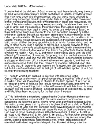 Under date 1842 Mr. Müller writes:--
"I desire that all the children of God, who may read these details, may thereby
be lead to increased and more simple confidence in God for everything which
they may need under any circumstances, and that these many answers to
prayer may encourage them to pray, particularly as it regards the conversion
of their friends and relatives, their own progress in grace and knowledge, the
state of the saints whom they may know personally, the state of the church of
God at large, and the success of the preaching of the Gospel. Especially I
affectionately warn them against being led away by the device of Satan, to
think that these things are peculiar to me, and cannot be enjoyed by all the
children of God; for though, as has been stated before, every believer is not
called upon to establish Orphan-Houses, Charity Schools, etc., and trust in the
Lord for means; yet all believers are called upon, in the simple confidence of
faith, to cast all their burdens upon Him, to trust in Him for everything, and not
only to make every thing a subject of prayer, but to expect answers to their
petitions which they have asked according to His will, and in the name of the
Lord Jesus.--Think not, dear reader, that I have the gift of faith, that is, that gift
of which we read in 1 Cor. xii. 9, and which is mentioned along with 'the gifts
of healing,' 'the working of miracles,' 'prophecy,' and that on that account I am
able to trust in the Lord. It is true that the faith, which I am enabled to exercise,
is altogether God's own gift; it is true that He alone supports it, and that He
alone can increase it; it is true that, moment by moment, I depend upon Him
for it, and that, if I were only one moment left to myself, my faith would utterly
fail; but it is not true that my faith is that gift of faith which is spoken of in 1 Cor.
xii. 9 for the following reasons:--
"1. The faith which I am enabled to exercise with reference to the
Orphan-Houses and my own temporal necessities, is not that 'faith' of which it
is said in 1 Cor. xiii. 2 (evidently in allusion to the faith spoken of in 1 Cor. xii.
9), 'Though I have all faith, so that I could remove mountains, and have not
charity (love), I am nothing'; but it is the self-same faith which is found in every
believer, and the growth of which I am most sensible of to myself; for, by little
and little, it has been increasing for the last sixty-nine years.
"2. This faith which is exercised respecting the Orphan-Houses and my own
temporal necessities, shows itself in the same measure, for instance
concerning the following points: I have never been permitted to doubt during
the last sixty-nine years that my sins are forgiven, that I am a child of God, that
I am beloved of God, and that I shall be finally saved; because I am enabled,
by the grace of God, to exercise faith upon the word of God, and believe what
God says in those passages which settle these matters (1 John v. 1--Gal. iii.
26--Acts x. 43--Romans x. 9, 10--John iii. 16, etc.).... Further, when sometimes
all has been dark, exceedingly dark, with reference to my service among the
saints, judging from natural appearances; yea, when I should have been
overwhelmed indeed in grief and despair, had I looked at things after the
 
