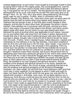 outward appearance; at such times I have sought to encourage myself in God,
by laying hold in faith on His mighty power, His unchangeable love, and His
infinite wisdom, and I have said to myself: God is able and willing to deliver
me, if it be good for me; for it is written: "He that spared not His own Son, but
delivered Him up for us all, how shall He not with Him also freely give us all
things?" Rom. viii. 32. This, this it was which, being believed by me through
grace, kept my soul in peace.--Further, when in connection with the
Orphan-Houses, Day Schools, etc., trials have come upon me which were far
heavier than the want of means when lying reports were spread that the
Orphans had not enough to eat, or that they were cruelly treated in other
respects, and the like; or when other trials, still greater, but which I cannot
mention, have befallen me in connexion with this work, and that at a time
when I was nearly a thousand miles absent from Bristol, and had to remain
absent week after week: at such times my soul was stayed upon God; I
believed His word of promise which was applicable to such cases; I poured
out my soul before God, and arose from my knees in peace, because the
trouble that was in the soul was in believing prayer cast upon God, and thus I
was kept in peace, though I saw it to be the will of God to remain far away
from the work.--Further, when I needed houses, fellow-labourers, masters and
mistresses for the Orphans or for the Day Schools, I have been enabled to
look for all to the Lord and trust in Him for help.--Dear reader, I may seem to
boast; but, by the grace of God, I do not boast in thus speaking. From my
inmost soul I do ascribe it to God alone that He has enabled me to trust in
Him, and that hitherto He has not suffered my confidence in Him to fail. But I
thought it needful to make these remarks, lest anyone should think that my
depending upon God was a particular gift given to me, which other saints have
no right to look for; or lest it should be thought that this my depending upon
Him had only to do with the obtaining of MONEY by prayer and faith. By the
grace of God I desire that my faith in God should extend towards EVERY
thing, the smallest of my own temporal and spiritual concerns, and the
smallest of the temporal and spiritual concerns of my family, towards the
saints among whom I labour, the church at large, everything that has to do
with the temporal and spiritual prosperity of the Scriptural Knowledge
Institution, etc. Dear reader, do not think that I have attained in faith (and how
much less in other respects!) to that degree to which I might and ought to
attain; but thank God for the faith which He has given me, and ask Him to
uphold and increase it. And lastly, once more, let not Satan deceive you in
making you think that you could not have the same faith but that it is only for
persons who are situated as I am. When I lose such a thing as a key, I ask the
Lord to direct me to it, and I look for an answer to my prayer; when a person
with whom I have made an appointment does not come, according to the fixed
time, and I begin to be inconvenienced by it, I ask the Lord to be pleased to
hasten him to me and I look for an answer; when I do not understand a
passage of the word of God, I lift up my heart to the Lord, that He would be
pleased, by His Holy Spirit to instruct me, and I expect to be taught, though I
do not fix the time when, and the manner how it should be; when I am going to
 