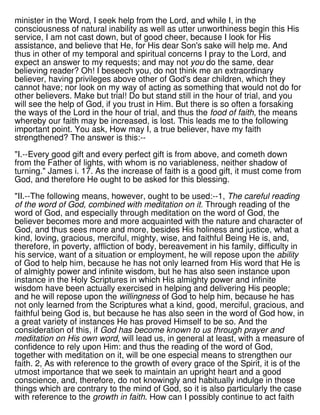 minister in the Word, I seek help from the Lord, and while I, in the
consciousness of natural inability as well as utter unworthiness begin this His
service, I am not cast down, but of good cheer, because I look for His
assistance, and believe that He, for His dear Son's sake will help me. And
thus in other of my temporal and spiritual concerns I pray to the Lord, and
expect an answer to my requests; and may not you do the same, dear
believing reader? Oh! I beseech you, do not think me an extraordinary
believer, having privileges above other of God's dear children, which they
cannot have; nor look on my way of acting as something that would not do for
other believers. Make but trial! Do but stand still in the hour of trial, and you
will see the help of God, if you trust in Him. But there is so often a forsaking
the ways of the Lord in the hour of trial, and thus the food of faith, the means
whereby our faith may be increased, is lost. This leads me to the following
important point. You ask, How may I, a true believer, have my faith
strengthened? The answer is this:--
"I.--Every good gift and every perfect gift is from above, and cometh down
from the Father of lights, with whom is no variableness, neither shadow of
turning." James i. 17. As the increase of faith is a good gift, it must come from
God, and therefore He ought to be asked for this blessing.
"II.--The following means, however, ought to be used:--1, The careful reading
of the word of God, combined with meditation on it. Through reading of the
word of God, and especially through meditation on the word of God, the
believer becomes more and more acquainted with the nature and character of
God, and thus sees more and more, besides His holiness and justice, what a
kind, loving, gracious, merciful, mighty, wise, and faithful Being He is, and,
therefore, in poverty, affliction of body, bereavement in his family, difficulty in
his service, want of a situation or employment, he will repose upon the ability
of God to help him, because he has not only learned from His word that He is
of almighty power and infinite wisdom, but he has also seen instance upon
instance in the Holy Scriptures in which His almighty power and infinite
wisdom have been actually exercised in helping and delivering His people;
and he will repose upon the willingness of God to help him, because he has
not only learned from the Scriptures what a kind, good, merciful, gracious, and
faithful being God is, but because he has also seen in the word of God how, in
a great variety of instances He has proved Himself to be so. And the
consideration of this, if God has become known to us through prayer and
meditation on His own word, will lead us, in general at least, with a measure of
confidence to rely upon Him: and thus the reading of the word of God,
together with meditation on it, will be one especial means to strengthen our
faith. 2, As with reference to the growth of every grace of the Spirit, it is of the
utmost importance that we seek to maintain an upright heart and a good
conscience, and, therefore, do not knowingly and habitually indulge in those
things which are contrary to the mind of God, so it is also particularly the case
with reference to the growth in faith. How can I possibly continue to act faith
 