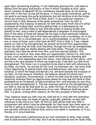 upon God, concerning anything, if I am habitually grieving Him, and seek to
detract from the glory and honour of Him in whom I profess to trust, upon
whom I profess to depend? All my confidence towards God, all my leaning
upon Him in the hour of trial will be gone, if I have a guilty conscience, and do
not seek to put away this guilty conscience, but still continue to do the things
which are contrary to the mind of God. And if, in any particular instance, I
cannot trust in God, because of the guilty conscience, then my faith is
weakened by that instance of distrust; for faith with every fresh trial of it either
increases by trusting God, and thus getting help, or it decreases by not
trusting Him; and then there is less and less power of looking simply and
directly to Him, and a habit of self-dependence is begotten or encouraged.
One or the other of these will always be the case in each particular instance.
Either we trust in God, and in that case we neither trust in ourselves, nor in our
fellow-men, nor in circumstances, nor in anything besides; or we DO trust in
one or more of these, and in that case do NOT trust in God. 3, If we, indeed,
desire our faith to be strengthened, we should not shrink from opportunities
where our faith may be tried, and, therefore, through the trial, be strengthened.
In our natural state we dislike dealing with God alone. Through our natural
alienation from God we shrink from Him, and from eternal realities. This
cleaves to us more or less, even after our regeneration. Hence it is, that more
or less, even as believers, we have the same shrinking from standing with
God alone,--from depending upon Him alone,--from looking to Him alone:--and
yet this is the very position in which we ought to be, if we wish our faith to be
strengthened. The more I am in a position to be tried in faith with reference to
my body, my family, my service for the Lord, my business, etc., the more shall
I have opportunity of seeing God's help and deliverance; and every fresh
instance, in which He helps and delivers me, will tend towards the increase of
my faith. On this account, therefore, the believer should not shrink from
situations, positions, circumstances, in which his faith may be tried; but should
cheerfully embrace them as opportunities where he may see the hand of God
stretched out on his behalf, to help and deliver him, and whereby he may thus
have his faith strengthened. 4, The last important point for the strengthening of
our faith is, that we let God work for us, when the hour of the trial of our faith
comes, and do not work a deliverance of our own. Wherever God has given
faith, it is given, among other reasons, for the very purpose of being tried.
"Yea, however weak our faith may be, God will try it; only with this restriction,
that as in every way, He leads on gently, gradually, patiently, so also with
reference to the trial of our faith. At first our faith will be tried very little in
comparison with what it may be afterwards; for God never lays more upon us
that He is willing to enable us to bear. Now when the trial of faith comes, we
are naturally inclined to distrust God, and to trust rather in ourselves, or in our
friends, or in circumstances.
"We will rather work a deliverance of our own somehow or other, than simply
look to God and wait for His help. But if we do not patiently wait for God's help,
 