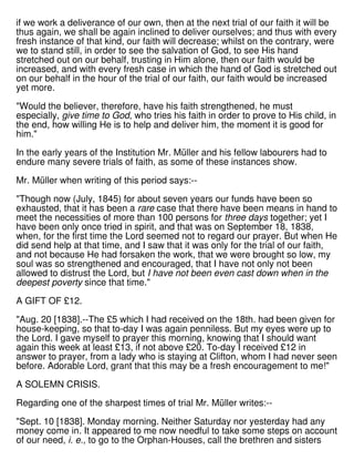 if we work a deliverance of our own, then at the next trial of our faith it will be
thus again, we shall be again inclined to deliver ourselves; and thus with every
fresh instance of that kind, our faith will decrease; whilst on the contrary, were
we to stand still, in order to see the salvation of God, to see His hand
stretched out on our behalf, trusting in Him alone, then our faith would be
increased, and with every fresh case in which the hand of God is stretched out
on our behalf in the hour of the trial of our faith, our faith would be increased
yet more.
"Would the believer, therefore, have his faith strengthened, he must
especially, give time to God, who tries his faith in order to prove to His child, in
the end, how willing He is to help and deliver him, the moment it is good for
him."
In the early years of the Institution Mr. Müller and his fellow labourers had to
endure many severe trials of faith, as some of these instances show.
Mr. Müller when writing of this period says:--
"Though now (July, 1845) for about seven years our funds have been so
exhausted, that it has been a rare case that there have been means in hand to
meet the necessities of more than 100 persons for three days together; yet I
have been only once tried in spirit, and that was on September 18, 1838,
when, for the first time the Lord seemed not to regard our prayer. But when He
did send help at that time, and I saw that it was only for the trial of our faith,
and not because He had forsaken the work, that we were brought so low, my
soul was so strengthened and encouraged, that I have not only not been
allowed to distrust the Lord, but I have not been even cast down when in the
deepest poverty since that time."
A GIFT OF £12.
"Aug. 20 [1838].--The £5 which I had received on the 18th. had been given for
house-keeping, so that to-day I was again penniless. But my eyes were up to
the Lord. I gave myself to prayer this morning, knowing that I should want
again this week at least £13, if not above £20. To-day I received £12 in
answer to prayer, from a lady who is staying at Clifton, whom I had never seen
before. Adorable Lord, grant that this may be a fresh encouragement to me!"
A SOLEMN CRISIS.
Regarding one of the sharpest times of trial Mr. Müller writes:--
"Sept. 10 [1838]. Monday morning. Neither Saturday nor yesterday had any
money come in. It appeared to me now needful to take some steps on account
of our need, i. e., to go to the Orphan-Houses, call the brethren and sisters
 