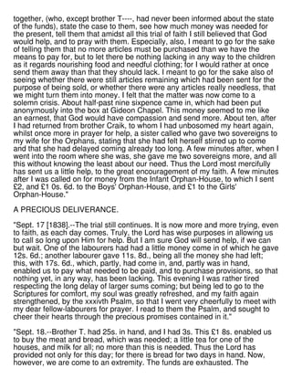 together, (who, except brother T----, had never been informed about the state
of the funds), state the case to them, see how much money was needed for
the present, tell them that amidst all this trial of faith I still believed that God
would help, and to pray with them. Especially, also, I meant to go for the sake
of telling them that no more articles must be purchased than we have the
means to pay for, but to let there be nothing lacking in any way to the children
as it regards nourishing food and needful clothing; for I would rather at once
send them away than that they should lack. I meant to go for the sake also of
seeing whether there were still articles remaining which had been sent for the
purpose of being sold, or whether there were any articles really needless, that
we might turn them into money. I felt that the matter was now come to a
solemn crisis. About half-past nine sixpence came in, which had been put
anonymously into the box at Gideon Chapel. This money seemed to me like
an earnest, that God would have compassion and send more. About ten, after
I had returned from brother Craik, to whom I had unbosomed my heart again,
whilst once more in prayer for help, a sister called who gave two sovereigns to
my wife for the Orphans, stating that she had felt herself stirred up to come
and that she had delayed coming already too long. A few minutes after, when I
went into the room where she was, she gave me two sovereigns more, and all
this without knowing the least about our need. Thus the Lord most mercifully
has sent us a little help, to the great encouragement of my faith. A few minutes
after I was called on for money from the Infant Orphan-House, to which I sent
£2, and £1 0s. 6d. to the Boys' Orphan-House, and £1 to the Girls'
Orphan-House."
A PRECIOUS DELIVERANCE.
"Sept. 17 [1838].--The trial still continues. It is now more and more trying, even
to faith, as each day comes. Truly, the Lord has wise purposes in allowing us
to call so long upon Him for help. But I am sure God will send help, if we can
but wait. One of the labourers had had a little money come in of which he gave
12s. 6d.; another labourer gave 11s. 8d., being all the money she had left;
this, with 17s. 6d., which, partly, had come in, and, partly was in hand,
enabled us to pay what needed to be paid, and to purchase provisions, so that
nothing yet, in any way, has been lacking. This evening I was rather tired
respecting the long delay of larger sums coming; but being led to go to the
Scriptures for comfort, my soul was greatly refreshed, and my faith again
strengthened, by the xxxivth Psalm, so that I went very cheerfully to meet with
my dear fellow-labourers for prayer. I read to them the Psalm, and sought to
cheer their hearts through the precious promises contained in it."
"Sept. 18.--Brother T. had 25s. in hand, and I had 3s. This £1 8s. enabled us
to buy the meat and bread, which was needed; a little tea for one of the
houses, and milk for all; no more than this is needed. Thus the Lord has
provided not only for this day; for there is bread for two days in hand. Now,
however, we are come to an extremity. The funds are exhausted. The
 