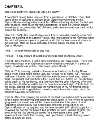CHAPTER II.
THE NEW ORPHAN HOUSES, ASHLEY DOWN.
A complaint having been received from a gentleman in October, 1845, that
some of the inhabitants of Wilson Street were inconvenienced by the
Orphan-Houses being in that street, Mr. Müller ultimately decided for that and
other reasons, after much prayerful meditation, to build an Orphan-House
elsewhere to accommodate 300 children, and commenced to ask the Lord for
means for so doing:--
"Jan. 31 [1846].--It is now 89 days since I have been daily waiting upon God
about the building of an Orphan-House. The time seems to me now near when
the Lord will give us a piece of ground, and I told the brethren and sisters so
this evening, after our usual Saturday evening prayer meeting at the
Orphan-Houses.
"Feb. 1.--A poor widow sent to-day 10s.
"Feb. 2.--To-day I heard of suitable and cheap land on Ashley Down.
"Feb. 3.--Saw the land. It is the most desirable of all I have seen.--There was
anonymously put in an Orphan-box at my house a sovereign, in a piece of
paper, on which was written, 'The New Orphan-House.'
"Feb. 4.--This evening I called on the owner of the land on Ashley Down,
about which I had heard on the 2nd, but he was not at home. As I, however,
had been informed that I should find him at his house of business, I went
there, but did not find him there either, as he had just before left. I might have
called again at his residence, at a later hour having been informed by one of
the servants that he would be sure to be at home about eight o'clock; but I did
not do so, judging that there was the hand of God in my not finding him at
either place: and I judged it best therefore not to force the matter, but to 'let
patience have her perfect work.'
"Feb. 5.--Saw this morning the owner of the land. He told me that he awoke at
three o'clock this morning and could not sleep again till five. While he was thus
lying awake, his mind was all the time occupied about the piece of land,
respecting which inquiry had been made of him for the building of an
Orphan-House, at my request; and he determined that if I should apply for it,
he would not only let me have it, but for £120 per acre, instead of £200; the
price which he had previously asked for it. How good is the Lord! The
agreement was made this morning, and I purchased a field of nearly seven
acres, at £120 per acre.
 